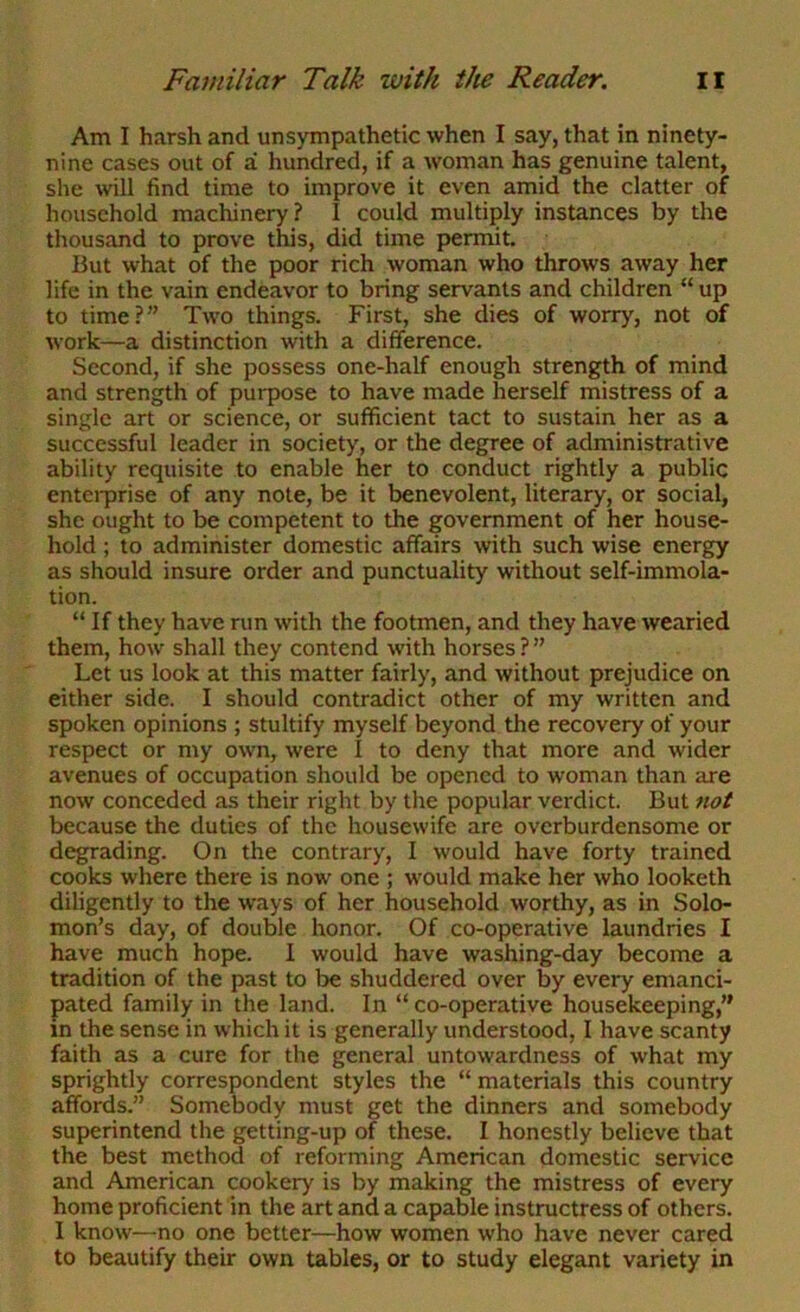 Am I harsh and unsympathetic when I say, that in ninety- nine cases out of a hundred, if a woman has genuine talent, she will find time to improve it even amid the clatter of household machinery? I could multiply instances by the thousand to prove this, did time permit. But what of the poor rich woman who throws away her life in the vain endeavor to bring servants and children “up to time?” Two things. First, she dies of worry, not of work—a distinction with a difference. Second, if she possess one-half enough strength of mind and strength of purpose to have made herself mistress of a single art or science, or sufficient tact to sustain her as a successful leader in society, or the degree of administrative ability requisite to enable her to conduct rightly a public enteiprise of any note, be it benevolent, literary, or social, she ought to be competent to the government of her house- hold ; to administer domestic affairs with such wise energy as should insure order and punctuality without self-immola- tion. “ If they have run with the footmen, and they have wearied them, how shall they contend with horses ? ” Let us look at this matter fairly, and without prejudice on either side. I should contradict other of my written and spoken opinions ; stultify myself beyond the recovery of your respect or my own, were I to deny that more and wider avenues of occupation should be opened to woman than are now conceded as their right by the popular verdict. But not because the duties of the housewife are overburdensome or degrading. On the contrary, I would have forty trained cooks where there is now one ; would make her who looketh diligently to the ways of her household worthy, as in Solo- mon’s day, of double honor. Of co-operative laundries I have much hope. I would have washing-day become a tradition of the past to be shuddered over by every emanci- pated family in the land. In “ co-operative housekeeping,” in the sense in which it is generally understood, I have scanty faith as a cure for the general untowardness of what my sprightly correspondent styles the “materials this country affords.” Somebody must get the dinners and somebody superintend the getting-up of these. I honestly believe that the best method of reforming American domestic service and American cookery is by making the mistress of every home proficient in the art and a capable instructress of others. I know—no one better—how women who have never cared to beautify their own tables, or to study elegant variety in