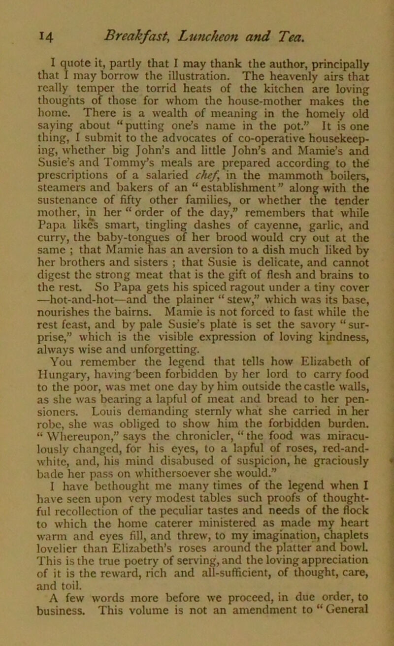 I quote it, partly that I may thank the author, principally that I may borrow the illustration. The heavenly airs that really temper the torrid heats of the kitchen are loving thoughts of those for whom the house-mother makes the home. There is a wealth of meaning in the homely old saying about “putting one’s name in the pot.” It is one thing, I submit to the advocates of co-operative housekeep- ing, whether big John’s and little John’s and Mamie’s and Susie’s and Tommy’s meals are prepared according to the prescriptions of a salaried chef, in the mammoth boilers, steamers and bakers of an “ establishment ” along with the sustenance of fifty other families, or whether the tender mother, in her “ order of the day,” remembers that while Papa likes smart, tingling dashes of cayenne, garlic, and curry, the baby-tongues of her brood would cry out at the same ; that Mamie has an aversion to a dish much liked by her brothers and sisters ; that Susie is delicate, and cannot digest the strong meat that is the gift of flesh and brains to the rest. So Papa gets his spiced ragout under a tiny cover —hot-and-hot—and the plainer “ stew,” which was its base, nourishes the bairns. Mamie is not forced to fast while the rest feast, and by pale Susie’s plate is set the savory “ sur- prise,” which is the visible expression of loving kindness, always wise and unforgetting. You remember the legend that tells how Elizabeth of Hungary, having'been forbidden by her lord to carry food to the poor, was met one day by him outside the castle walls, as she was bearing a lapful of meat and bread to her pen- sioners. Louis demanding sternly what she carried in her robe, she was obliged to show him the forbidden burden. “ Whereupon,” says the chronicler, “ the food was miracu- lously changed, for his eyes, to a lapful of roses, red-and- white, and, his mind disabused of suspicion, he graciously bade her pass on whithersoever she would.” I have bethought me many times of the legend when I have seen upon very modest tables such proofs of thought- ful recollection of the peculiar tastes and needs of the flock to which the home caterer ministered as made my heart warm and eyes fill, and threw, to my imagination, chaplets lovelier than Elizabeth’s roses around the platter and bowl. This is the true poetry of serving, and the loving appreciation of it is the reward, rich and all-sufficient, of thought, care, and toil. A few words more before we proceed, in due order, to business. This volume is not an amendment to “ General