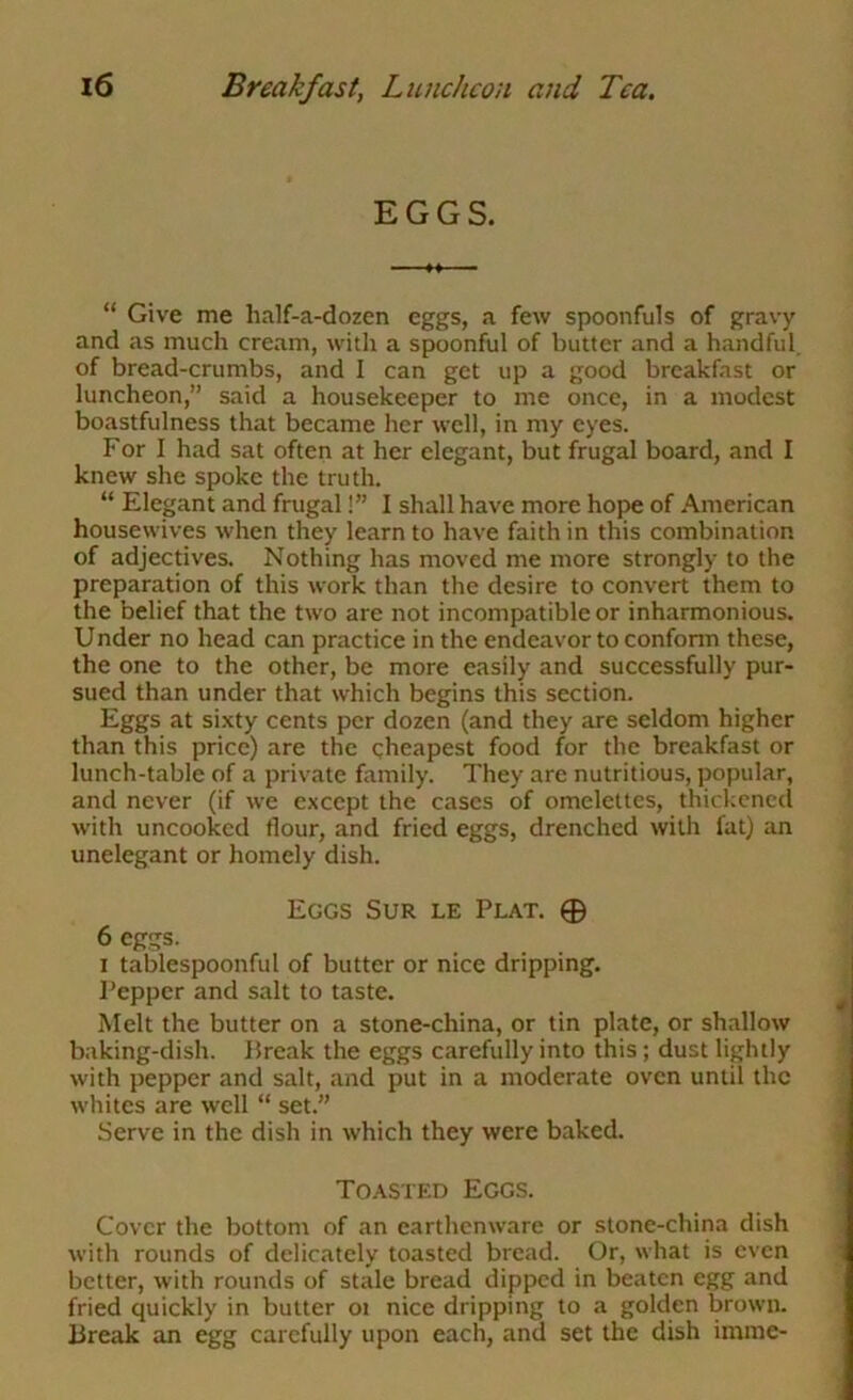 EGGS. “ Give me half-a-dozen eggs, a few spoonfuls of gravy and as much cream, with a spoonful of butter and a handful, of bread-crumbs, and I can get up a good breakfast or luncheon,” said a housekeeper to me once, in a modest boastfulness that became her well, in my eyes. For I had sat often at her elegant, but frugal board, and I knew she spoke the truth. “ Elegant and frugal!” I shall have more hope of American housewives when they learn to have faith in this combination of adjectives. Nothing has moved me more strongly to the preparation of this work than the desire to convert them to the belief that the two are not incompatible or inharmonious. Under no head can practice in the endeavor to conform these, the one to the other, be more easily and successfully pur- sued than under that which begins this section. Eggs at si.\ty cents per dozen (and they are seldom higher than this price) are the gheapest food for the breakfast or lunch-table of a private fitmily. They are nutritious, popular, and never (if we except the cases of omelettes, thickened with uncooked flour, and fried eggs, drenched with fat) an unelegant or homely dish. Eggs Sur le Plat. 0 6 eggs. I tablespoonful of butter or nice dripping. Pepper and salt to taste. Melt the butter on a stone-china, or tin plate, or shallow baking-dish. Break the eggs carefully into this; dust lightly with pepper and salt, and put in a moderate oven until the whites are well “ set.” Serve in the dish in which they were baked. Toasted Eggs. Cover the bottom of an earthenware or stone-china dish with rounds of delicately toasted bread. Or, what is even better, with rounds of stale bread dipped in beaten egg and fried quickly in butter oi nice dripping to a golden brown. Break an egg carefully upon each, and set the dish imme-