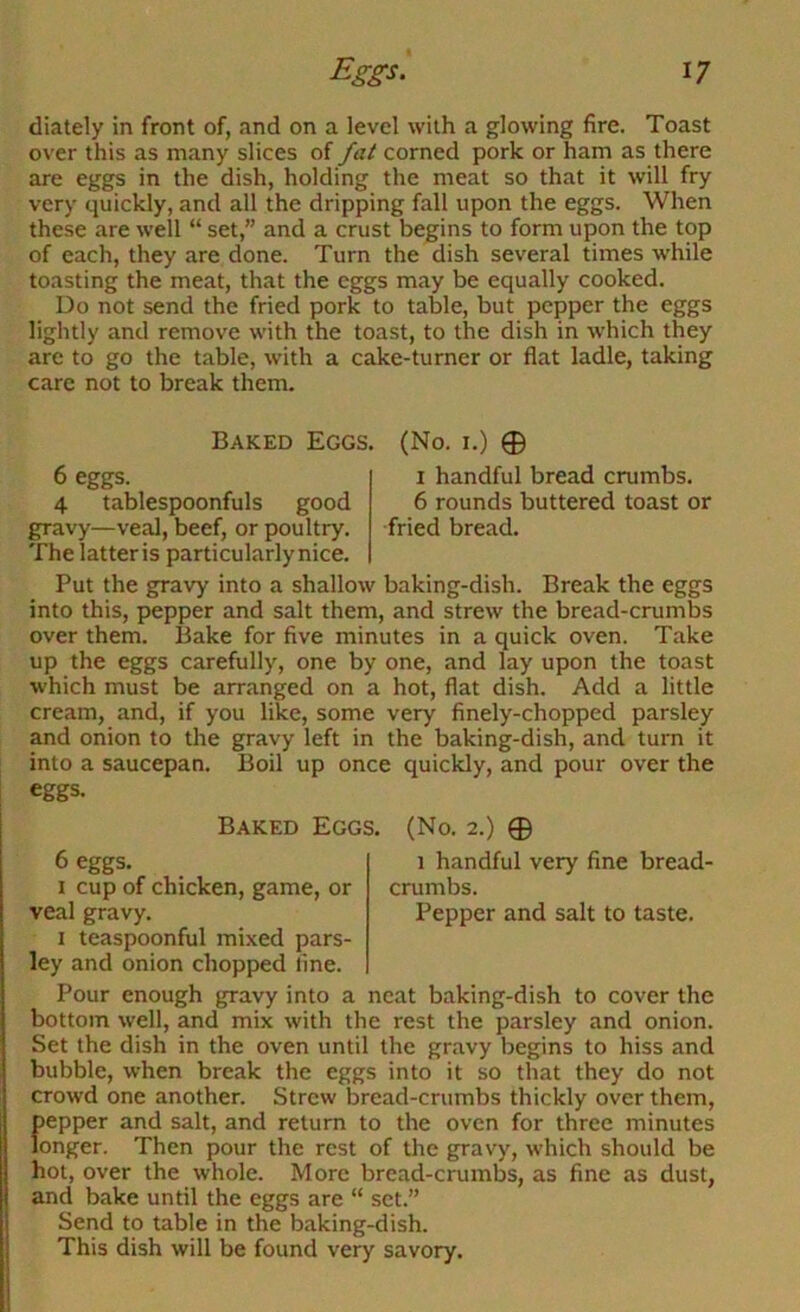 diately in front of, and on a level with a glowing fire. Toast over this as many slices of fat corned pork or ham as there are eggs in the dish, holding the meat so that it will fry very quickly, and all the dripping fall upon the eggs. When these are well “ set,” and a crust begins to form upon the top of each, they are done. Turn the dish several times while toasting the meat, that the eggs may be equally cooked. Do not send the fried pork to table, but pepper the eggs lightly and remove with the toast, to the dish in which they arc to go the table, with a cake-turner or flat ladle, taking care not to break them. Baked Eggs. (No. i.) ® 6 eggs. I handful bread crumbs. 4 tablespoonfuls good 6 rounds buttered toast or gravy—veal, beef, or poultry. fried bread. The latter is particularly nice. Put the gravy into a shallow baking-dish. Break the eggs into this, pepper and salt them, and strew the bread-crumbs over them. Bake for five minutes in a quick oven. Take up the eggs carefully, one by one, and lay upon the toast which must be arranged on a hot, flat dish. Add a little cream, and, if you like, some very finely-chopped parsley and onion to the gravy left in the baking-dish, and turn it into a saucepan. Boil up once quickly, and pour over the eggs. Baked Eggs. (No. 2.) ® 6 eggs. 1 handful very fine bread- I cup of chicken, game, or crumbs, veal gravy. Pepper and salt to taste. I teaspoonful mixed pars- ley and onion chopped fine. Pour enough gravy into a neat baking-dish to cover the bottom well, and mix with the rest the parsley and onion. Set the dish in the oven until the gravy begins to hiss and bubble, when break the eggs into it so that they do not crowd one another. Strew bread-crumbs thickly over them, pepper and salt, and return to the oven for three minutes longer. Then pour the rest of the gravy, which should be hot, over the whole. More bread-crumbs, as fine as dust, and bake until the eggs are “ set.” Send to table in the baking-dish. This dish will be found very savory.