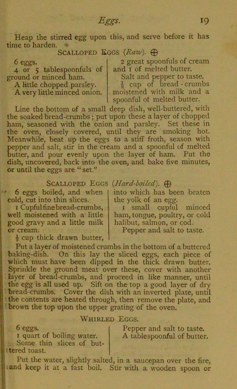 Heap the stirred egg upon this, and serve before it has time to harden. » Scalloped Eggs {Raw). 0 6 eggs. 4 or 5 tablespoonfuls of ground or minced ham. A little chopped parsley. A very little minced onion. 2 great spoonfuls of cream and I of melted butter. Salt and pepper to taste, cup of bread - crumbs moistened with milk and a spoonful ol melted butter. Line the bottom of a small deep dish, well-buttered, with the soaked bread-crumbs; put upon these a layer of chopped ham, seasoned with the onion and parsley. Set these in the oven, closely covered, until they are smoking hot. Meanwhile, beat up the eggs to a stiff froth, season with pepper and salt, stir in the cream and a spoonful of melted butter, and pour evenly upon the layer of ham. Put the dish, uncovered, back into the oven, and bake five minutes, or until the eggs are “ set.” Scalloped Eggs {Hard-boiled). 0 into which has been beaten the yolk of an egg. I small cupful minced ham, tongue, poultry, or cold halibut, salmon, or cod. Pepper and salt to taste. 6 eggs boiled, and when cold, cut into thin slices. 1 Cupfulfinebread-crumbs, well moistened with a little good gravy and a little milk or cream. cup thick drawn butter. Put a layer of moistened crumbs in the bottom of a buttered baking-dish. On this lay the sliced eggs, each piece of which must have been dipped in the thick drawn butter. Sprinkle the ground meat over these, cover with another layer of bread-crumbs, and proceed in like manner, until the egg is all used up. Sift on the top a good layer of dry bread-crumbs. Cover the dish with an inverted plate, until t the contents are heated through, then remove the plate, and 1 brown the top upon the upper grating of the oven. Whirled Eggs. 6 eggs. Pepper and salt to taste. I quart of boiling water. A tablespoonful of butter. Some thin slices of but- ftered toast. Put the water, slightly salted, in a saucepan over the fire, ; and keep it at a fast boil. Stir with a wooden spoon or