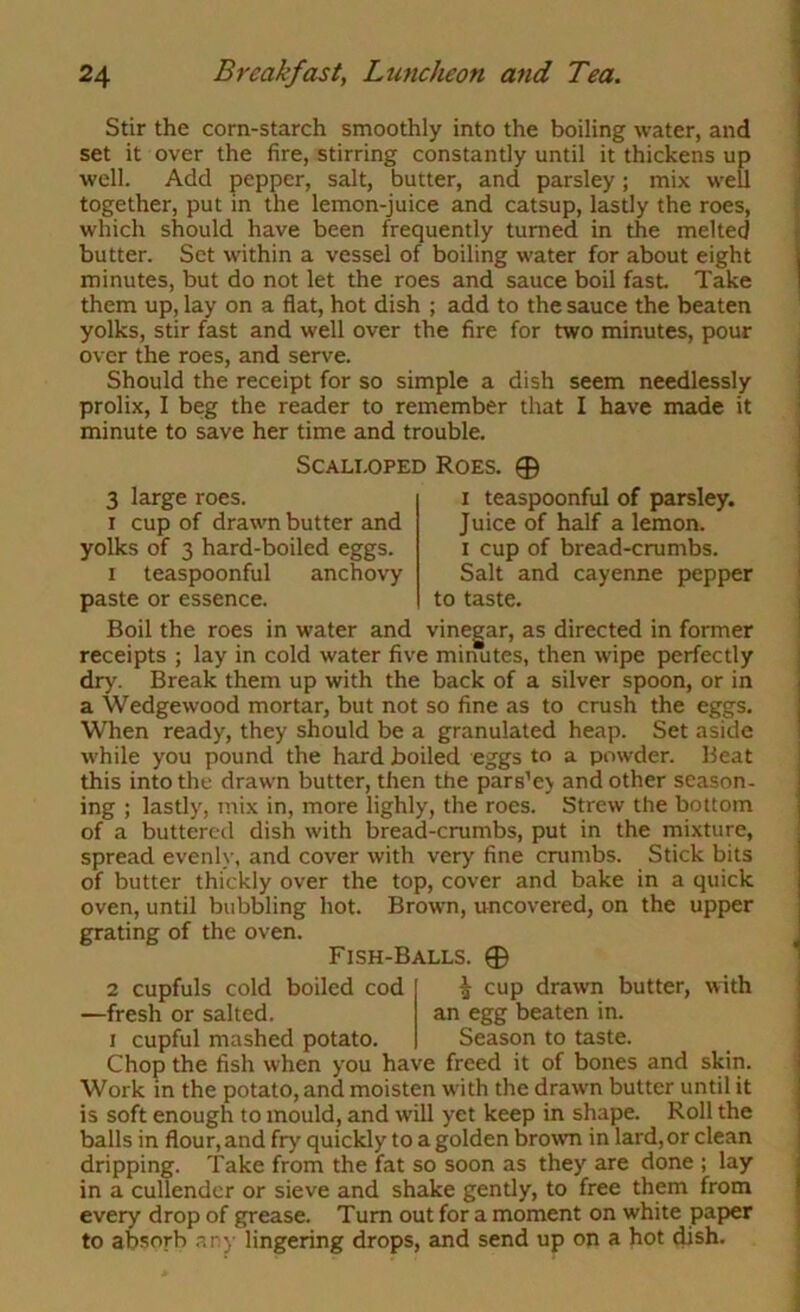 Stir the corn-starch smoothly into the boiling water, and set it over the fire, stirring constantly until it thickens up well. Add pepper, salt, butter, and parsley; mix well together, put in the lemon-juice and catsup, lastly the roes, which should have been frequently turned in the melted butter. Set within a vessel of boiling water for about eight minutes, but do not let the roes and sauce boil fast Take them up, lay on a flat, hot dish ; add to the sauce the beaten yolks, stir fast and well over the fire for two minutes, pour over the roes, and serve. Should the receipt for so simple a dish seem needlessly prolix, I beg the reader to remember that I have made it minute to save her time and trouble. 3 large roes. I cup of drawn butter and yolks of 3 hard-boiled eggs. I teaspoonful anchovy paste or essence. Scalloped Roes. 0 I teaspoonful of parsley. Juice of half a lemon. I cup of bread-crumbs. Salt and cayenne pepper to taste. Boil the roes in water and vineear, as directed in former receipts ; lay in cold water five minutes, then wipe perfectly dry. Break them up with the back of a silver spoon, or in a Wedgewood mortar, but not so fine as to crush the eggs. When ready, they should be a granulated heap. Set aside while you pound the hard boiled eggs to a powder. Beat this into the drawn butter, then the pars’ev and other season- ing ; lastly, mix in, more lighly, the roes. Strew the bottom of a buttered dish with bread-crumbs, put in the mixture, spread evenh', and cover with very fine crumbs. Stick bits of butter thickly over the top, cover and bake in a quick oven, until bubbling hot. Brown, uncovered, on the upper grating of the oven. Fish-Balls. 0 2 cupfuls cold boiled cod —fresh or salted. I cupful mashed potato, i cup drawn butter, with an egg beaten in. Season to taste. Chop the fish when you have freed it of bones and skin. Work in the potato, and moisten with the drawn butter until it is soft enough to mould, and w’ill yet keep in shape. Roll the balls in flour, and fry quickly to a golden bro%vn in lard, or clean dripping. Take from the fat so soon as they are done ; lay in a cullender or sieve and shake gently, to free them from every drop of grease. Turn out for a moment on white paper to absorb .any lingering drops, and send up on a hot dish.