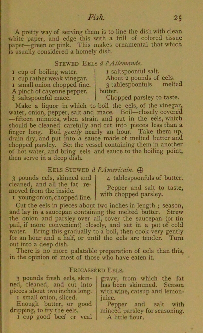 A pretty way of serving them is to line the dish with clean white paper, and edge this with a frill of colored tissue paper—green or pink. This makes ornamental tliat which is usually considered a homely dish. Stewed Eels d VAllemande. I cup of boiling water. I cup rather weak vinegar. I small onion chopped fine. A pinch of cayenne pepper. ^ saltspoonful mace. I saltspoonful salt. About 2 pounds of eels. 3 tablespoonfuls melted butter. Chopped parsley to taste. Make a liquor in which to boil the eels, of the vinegar, water, onion, pepper, salt and mace. Boil—closely covered —fifteen minutes, when strain and put in the eels, which should be cleaned carefully and cut into pieces less than a finger long. Boil gently nearly an hour. Take them up, drain dry, and put into a sauce made of melted butter and chopped parsley. Set the vessel containing them in another of hot water, and bring eels and sauce to the boiling point, then serve in a deep dislo. Eels Stewed d PAmericain. 0 4 tablespoonfuls of butter. Pepper and salt to taste, with chopped parsley. 3 pounds eels, skinned and cleaned, and all the fat re- moved from the inside. I young onion, chopped fine. Cut the eels in pieces about two inches in length ; season, and lay in a saucepan containing the melted butter. Strew the onion and parsley over all, cover the saucepan (or tin pail, if more convenient) closely, and set in a pot of cold water. Bring this gradually to a boil, then cook very gently for an hour and a half, or until the eels are tender. Turn out into a deep dish. There is no more palatable preparation of eels than this, in the opinion of most of those who have eaten it Fricasseed Eels. 3 pounds fresh eels, skin- ned, cleaned, and cut into pieces about two inches long. I small onion, sliced. Enough butter, or good dripping, to fry the eels. I cup good beef or veal gravy, from which the fat has been skimmed. Season with wine, catsup and lemon- juice. Pepper and salt with minced parsley for seasoning. A little flour.