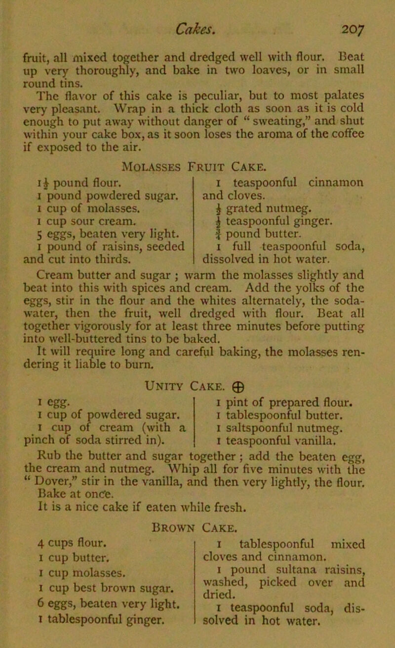 fruit, all mixed together and dredged well with flour. Beat up very thoroughly, and bake in two loaves, or in small round tins. The flavor of this cake is peculiar, but to most palates very pleasant. Wrap in a thick cloth as soon as it is cold enough to put away without danger of “ sweating,” and shut within your cake box, as it soon loses the aroma of the coffee if exposed to the air. Molasses Fruit Cake. IJ pound flour. I pound powdered sugar. 1 cup of molasses. I cup sour cream. 5 eggs, beaten very light. I pound of raisins, seeded and cut into thirds. I teaspoonful cinnamon and cloves. j grated nutmeg. I teaspoonful ginger. I pound butter. I full teaspoonful soda, dissolved in hot water. Cream butter and sugar ; warm the molasses slightly and beat into this with spices and cream. Add the yolks of the eggs, stir in the flour and the whites alternately, the soda- water, then the fruit, well dredged with flour. Beat all together vigorously for at least three minutes before putting into well-buttered tins to be baked. It will require long and careful baking, the molasses ren- dering it liable to burn. Unity I egg. I cup of powdered sugar. I cup of cream (with a pinch of soda stirred in). Cake. 0 I pint of prepared flour. I tablespoonfol butter. I saltspoonful nutmeg. I teaspoonful vanilla. Rub the butter and sugar together; add the beaten egg, the cream and nutmeg. Whip all for five minutes with the “ Dover,” stir in the vanilla, and then very lightly, the flour. Bake at onCe. It is a nice cake if eaten while fresh. Brown 4 cups flour. I cup butter, I cup molasses. I cup best brown sugar, 6 eggs, beaten very light. I tablespoonful ginger. Cake. I tablespoonful mixed cloves and cinnamon. I pound sultana raisins, washed, picked over and dried. I teaspoonful soda, dis- solved in hot water.