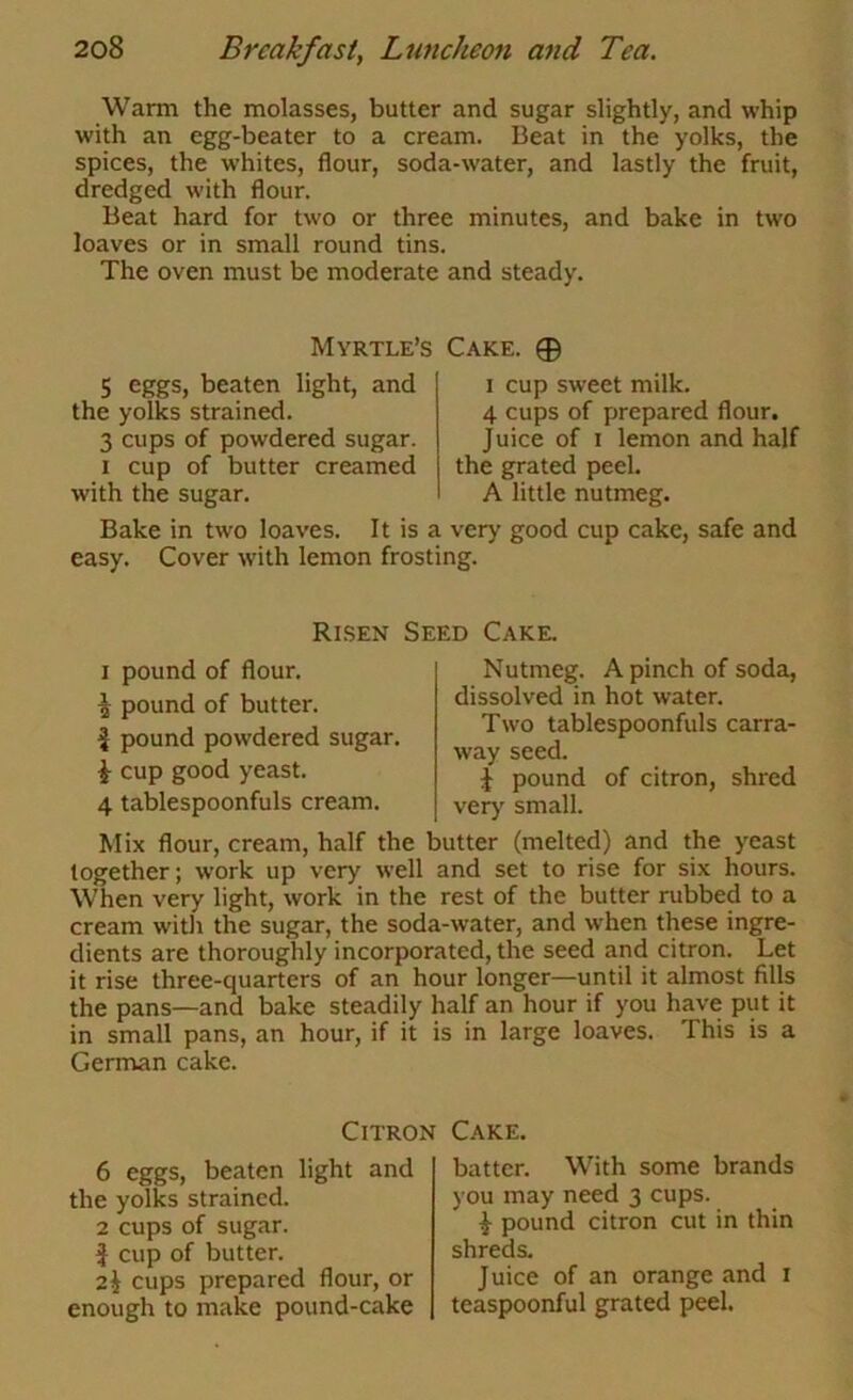Warm the molasses, butter and sugar slightly, and whip with an egg-beater to a cream. Beat in the yolks, the spices, the whites, flour, soda-water, and lastly the fruit, dredged with flour. Beat hard for two or three minutes, and bake in two loaves or in small round tins. The oven must be moderate and steady. Myrtle’s Cake. 0 5 eggs, beaten light, and the yolks strained. 3 cups of powdered sugar. I cup of butter creamed with the sugar. I cup sweet milk. 4 cups of prepared flour. Juice of I lemon and half the grated peel. A little nutmeg. Bake in two loaves. It is a very good cup cake, safe and easy. Cover with lemon frosting. Rlsen Seed Cake. I pound of flour. ^ pound of butter. i pound powdered sugar. ^ cup good yeast. 4 tablespoonfuls cream. Nutmeg. A pinch of soda, dissolved in hot water. Two tablespoonfuls carra- way seed. J pound of citron, shred very small. Mix flour, cream, half the butter (melted) and the yeast together; work up very well and set to rise for six hours. When very light, work in the rest of the butter rubbed to a cream with the sugar, the soda-water, and when these ingre- dients are thoroughly incorporated, the seed and citron. Let it rise three-quarters of an hour longer—until it almost fills the pans—and bake steadily half an hour if you have put it in small pans, an hour, if it is in large loaves. This is a Gernran cake. Citron Cake. 6 eggs, beaten light and the yolks strained. 2 cups of sugar, f cup of butter. 2i cups prepared flour, or enough to make pound-cake batter. With some brands you may need 3 cups. pound citron cut in thin shreds. Juice of an orange and i teaspoonful grated peel.