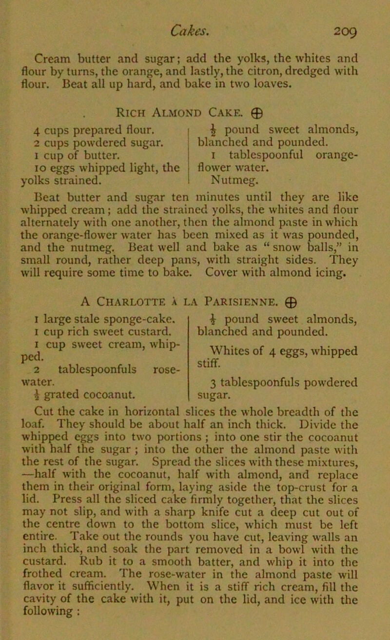 Cream butter and sugar; add the yolks, the whites and flour by turns, the orange, and lastly, the citron, dredged with flour. Beat all up hard, and bake in two loaves. Rich Almond Cake. 0 4 cups prepared flour. 2 cups powdered sugar. 1 cup of butter. 10 eggs whipped light, the yolks strained. ^ pound sweet almonds, blanched and pounded. I tablespoonful orange- flower water. Nutmeg. Beat butter and sugar ten minutes until they are like whipped cream; add the strained yolks, the whites and flour alternately with one another, then the almond paste in which the orange-flower water has been mixed as it was pounded, and the nutmeg. Beat well and bake as “ snow balls,” in small round, rather deep pans, with straight sides. They will require some time to bake. Cover with almond icing. A Charlotte a la Parisienne. 0 I large stale sponge-cake. I cup rich sweet custard. 1 cup sweet cream, whip- ped. 2 tablespoonfuls rose- water. i grated cocoanut. i pound sweet almonds, blanched and pounded. Whites of 4 eggs, whipped stiff. 3 tablespoonfuls pow’dered sugar. Cut the cake in horizontal slices the whole breadth of the loaf. They should be about half an inch thick. Divide the whipped eggs into two portions ; into one stir the cocoanut with half the sugar ; into the other the almond paste with the rest of the sugar. Spread the slices with these mixtures, —half w'ith the cocoanut, half with almond, and replace them in their original form, laying aside the top-crust for a lid. Press all the sliced cake firmly together, that the slices may not slip, and with a sharp knife cut a deep cut out of the centre down to the bottom slice, which must be left entire. Take out the rounds you have cut, leaving walls an inch thick, and soak the part removed in a bowl with the custard. Rub it to a smooth batter, and whip it into the frothed cream. The rose-water in the almond paste will flavor it sufficiently. When it is a stiff rich cream, fill the cavity of the cake with it, put on the lid, and ice with the following :