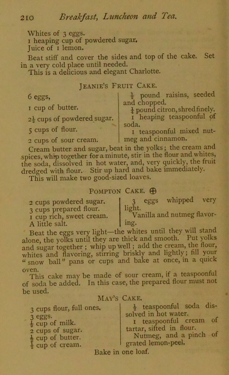 Whites of 3 eggs, I heaping cup of powdered sugar. Juice of I lemon. Beat stiff and cover the sides and top of the cake. Set in a very cold place until needed. This is a delicious and elegant Charlotte. 6 eggs, 1 cup of butter. 2^ cups of powdered sugar, 5 cups of flour. 2 cups of sour cream Jeanie’s Fruit Cake. ^ pound raisins, seeded and chopped. ^ pound citron, shred finely. I heaping teaspoonful of soda. I teaspoonful mixed nut- meg and cinnamon. Cream butter and sugar, beat in the yolks; the cream and spices, whip together for a minute, stir in the flour and whites, the soda, dissolved in hot water, and, very quickly, the fruit dredged with flour. Stir up hard and bake immediately. This will make two good-sized loaves. POMPTON Cake. 0 2 cups powdered sugar. 3 cups prepared flour. I cup rich, sweet cream. A little salt. 3 eggs whipped very light. Vanilla and nutmeg flavor- ing. Beat the eggs very light—the whites until they will stand alone, the yolks until they are thick and smooth. Put yolks and sugar together ; whip up well; add the cream, the flour, whites and flavoring, stirring briskly and lightly; fill your “snow ball pans or cups and bake at once, m a quick ^^Tliis cake may be made of sour cream, if a teaspoonful of soda be added. In this case, the prepared flour must not be used. May’s Cake. cups flour, full ones, eggs- cup of milk, cups of sugar, cup of butter, cup of cream. Bake ^ teaspoonful soda dis- solved in hot water. 1 teaspoonful cream of tartar, sifted in flour. Nutmeg, and a pinch of grated lemon-peel, in one loaf.