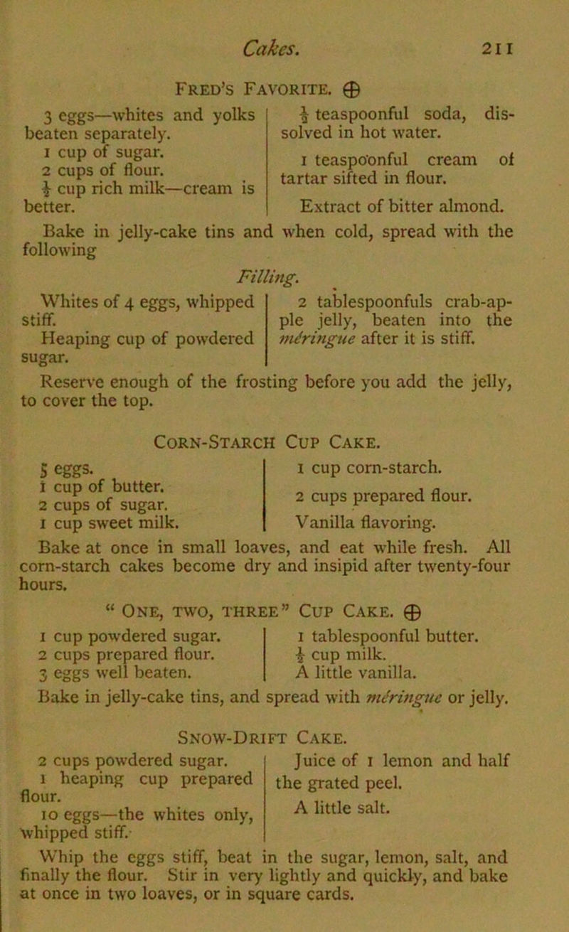 Fred’s Favorite. 0 3 eggs—whites and yolks beaten separately. 1 cup of sugar. 2 cups of flour. ^ cup rich milk—cream is better. Bake in jelly-cake tins and following ^ teaspoonful soda, dis- solved in hot water. I teaspoonful cream ol tartar sifted in flour. Extract of bitter almond, when cold, spread with the Filling. Whites of 4 eggs, whipped stiff. Heaping cup of powdered 2 tablespoonfuls crab-ap- ple jelly, beaten into the meringue after it is stiff. Reserve enough of the frosting before you add the jelly, to cover the top. Corn-Starch Cup Cake. Seggs- , 1 cup of butter. 2 cups of sugar. I cup sweet milk. 1 cup corn-starch. 2 cups prepared flour. Vanilla flavoring. Bake at once in small loaves, and eat while fresh. All corn-starch cakes become dry and insipid after twenty-four hours. “ One, two, three” Cup Cake. 0 1 cup powdered sugar. 2 cups prepared flour. 3 eggs well beaten. I tablespoonful butter. i cup milk. A little vanilla. Bake in jelly-cake tins, and spread with mc’ringue or jelly. Snow-Drift Cake. 2 cups powdered sugar. 1 heaping cup prepared flour. lo eggs—the whites only, whipped stiff. Juice of I lemon and half the grated peel. A little salt. Whip the eggs stiff, beat in the sugar, lemon, salt, and finally the flour. Stir in very lightly and quickly, and bake at once in two loaves, or in square cards.