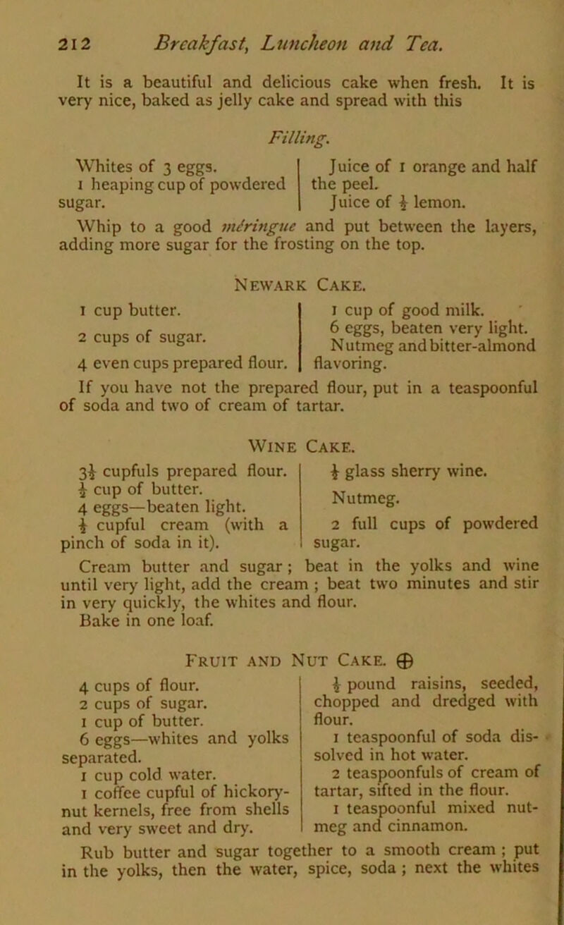It is a beautiful and delicious cake when fresh. It is very nice, baked as jelly cake and spread with this Filling. Whites of 3 eggs. I heaping cup of powdered sugar. Juice of r orange and half the peel. Juice of i lemon. Whip to a good miringue and put between the layers, adding more sugar for the frosting on the top. Newark Cake. 1 cup butter. 2 cups of sugar. 4 even cups prepared flour. I cup of good milk. 6 eggs, beaten very light. Nutmeg and bitter-almond flavoring. If you have not the prepared flour, put in a teaspoonful of soda and two of cream of tartar. cupfuls prepared flour. ^ cup of butter. 4 eggs—beaten light. i cupful cream (with a pinch of soda in it). Wine Cake. ^ glass sherry wine. Nutmeg. 2 full cups of powdered sugar. Cream butter .and sugar ; beat in the yolks and wine until very light, add the cream ; beat two minutes and stir in very quickly, the whites and flour. Bake in one loaf. Fruit and Nut Cake. 0 4 cups of flour. 2 cups of sugar. I cup of butter. 6 eggs—whites and yolks separated. I cup cold water. I coffee cupful of hickory- nut kernels, free from shells and very sweet and dry. ^ pound raisins, seeded, chopped and dredged with flour. 1 teaspoonful of soda dis- solved in hot water. 2 teaspoonfuls of cream of tartar, sifted in the flour. I teaspoonful mixed nut- meg and cinnamon. Rub butter and sugar together to a smooth cream ; put in the yolks, then the water, spice, soda; next the whites
