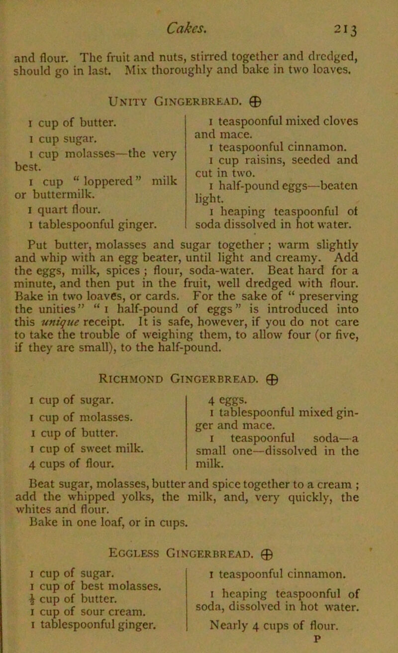 and flour. The fruit and nuts, stirred together and dredged, should go in last. Mix thoroughly and bake in two loaves. Unity Gingerbrr.ad. 0 I cup of butter. I cup sugar. I cup molasses—the very best. I cup “ loppered ” milk or buttermilk. I quart flour. I tablespoonful ginger. 1 teaspoonful mixed cloves and mace. I teaspoonful cinnamon. 1 cup raisins, seeded and cut in two. I half-pound eggs—beaten light. I heaping teaspoonful of soda dissolved in hot water. Put butter, molasses and sugar together ; warm slightly and whip with an egg beater, until light and creamy. Add the eggs, milk, spices ; flour, soda-water. Beat hard for a minute, and then put in the fruit, well dredged with flour. Bake in two loaves, or cards. For the sake of “ preserving the unities” “i half-pound of eggs” is introduced into this unique receipt. It is safe, however, if you do not care to take the trouble of weighing them, to allow four (or five, if they are small), to the half-pound. Richmond Gingerbread. 0 I cup of sugar. I cup of molasses. I cup of butter. I cup of sweet milk. 4 cups of flour. 4 eggs. I tablespoonful mi.xed gin- ger and mace. I teaspoonful soda—a small one—dissolved in the milk. Beat sugar, molasses, butter and spice together to a cream ; add the whipped yolks, the milk, and, very quickly, the whites and flour. Bake in one loaf, or in cups. Eggless Gingerbread. 0 i cup of sugar. I cup of best molasses, i cup of butter. I cup of sour cream. I tablespoonful ginger. I teaspoonful cinnamon. I heaping teaspoonful of soda, dissolved in hot water. Nearly 4 cups of flour. P