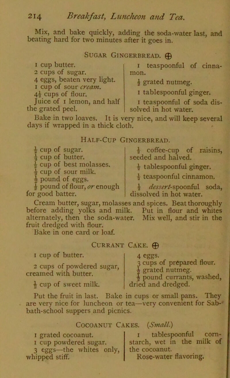 Mix, and bake quickly, adding the soda-water last, and beating hard for two minutes after it goes in. Sugar Gingerbread. 0 teaspoonful of cinna- 1 cup butter. 2 cups of sugar. 4 beaten very light. I cup of sour cream. 4^ cups of flour. J nice of I lemon, and half the grated peel. r mon. ^ grated nutmeg. I tablespoonful ginger. I teaspoonful of soda dis- solved in hot water. Bake in two loaves. It is very nice, and will keep several days if wrapped in a thick cloth. Half-Cup Gingerbread. i cup of sugar. cup of butter, i cup of best molasses. i cup of sour milk. ^ pound of eggs. I pound of flour, or enough for good batter. raisins, i coffee-cup of seeded and halved. i tablespoonful ginger. ^ teaspoonful cinnamon. ^ <^i?jjfr/-spoonful soda, dissolved in hot water. Cream butter, sugar, molasses and spices. Beat thoroughly before adding yolks and milk. Put in flour and whites alternately, then the soda-water. Mix well, and stir in the fruit dredged with flour. Bake in one card or loaf. Currant Cake. © I cup of butter. 2 cups of powdered sugar, creamed with butter. i cup of sweet milk. 4 eggs. 3 cups of prepared flour. I grated nutmeg. I pound currants, washed, dried and dredged. Put the fruit in last. Bake in cups or small pans. They are very nice for luncheon or tea—very convenient for Sab-' bath-school suppers and picnics. CocoANUT Cakes. I grated cocoanut. I cup powdered sugar. 3 eggs—the whites only, whipped stiff. {Small.) I tablespoonful corn- starch, wet in the milk of the cocoanut. Rose-water flavoring.