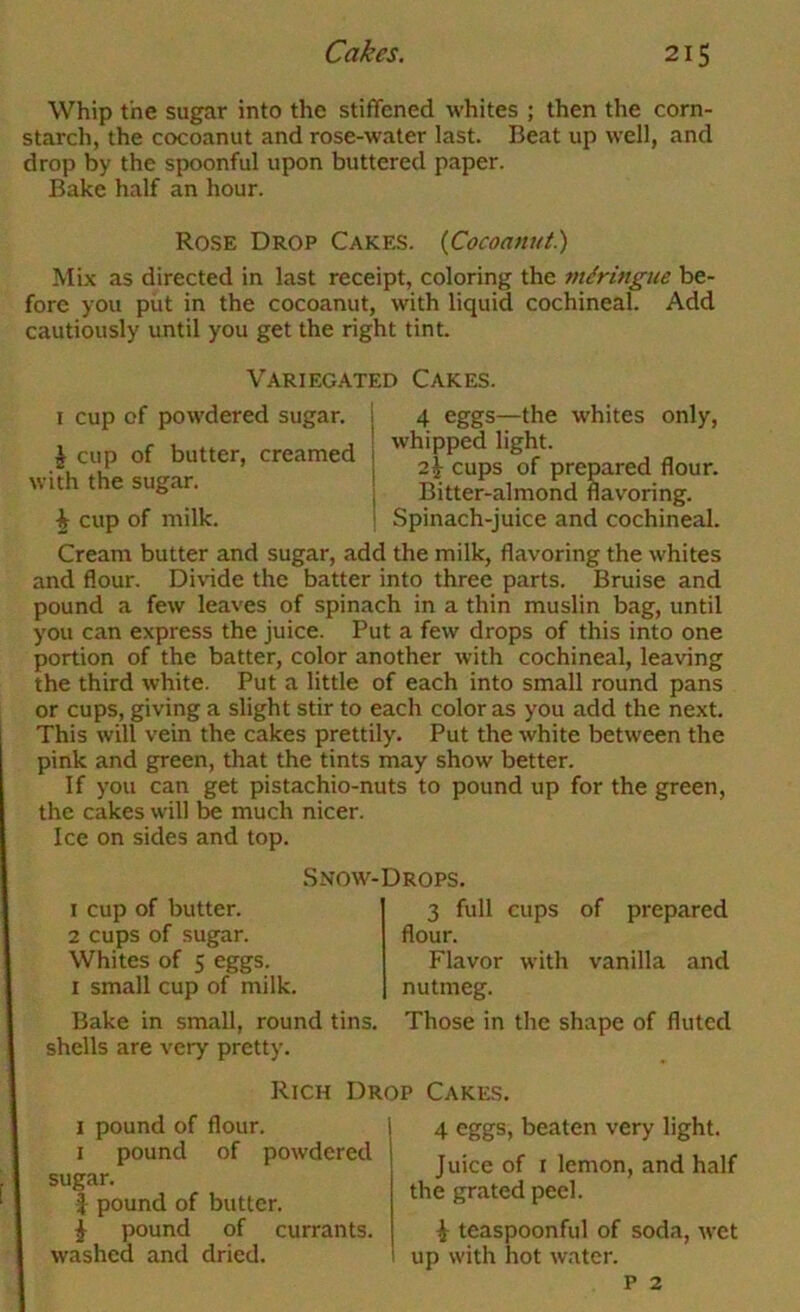 Whip the sugar into the stiffened whites ; then the corn- starch, the cocoanut and rose-water last. Beat up well, and drop by the spoonful upon buttered paper. Bake half an hour. Rose Drop Cakes. {Cocoanut) Mix as directed in last receipt, coloring the mdringue be- fore you put in the cocoanut, with liquid cochineal. Add cautiously until you get the right tint. Variegated Cakes. I cup of powdered sugar. ^ cup of butter, creamed with the sugar. \ cup of milk. 4 eggs—the whites only, whipped light. 2^ cups of prepared flour. Bitter-almond flavoring. Spinach-juice and cochineal. Cream butter and sugar, add the milk, flavoring the whites and flour. Divide the batter into three parts. Bruise and pound a few leaves of spinach in a thin muslin bag, until you can express the juice. Put a few drops of this into one portion of the batter, color another with cochineal, leaving the third white. Put a little of each into small round pans or cups, giving a slight stir to each color as you add the next. This will vein the cakes prettily. Put the white between the pink and green, that the tints may show better. If you can get pistachio-nuts to pound up for the green, the cakes will be much nicer. Ice on sides and top. Snow-Drops. 1 cup of butter. 2 cups of sugar. Whites of 5 eggs. I small cup of milk. Bake in small, round tins, shells are very pretty. 3 full cups of prepared flour. Flavor with vanilla and nutmeg. Those in the shape of fluted Rich Drop Cakes. I pound of flour. I pound of powdered sugar. J pound of butter. i pound of currants, washed and dried. 4 eggs, beaten very light. Juice of I lemon, and half the grated peel. i teaspoonful of soda, wet 1 up with hot water. p 2