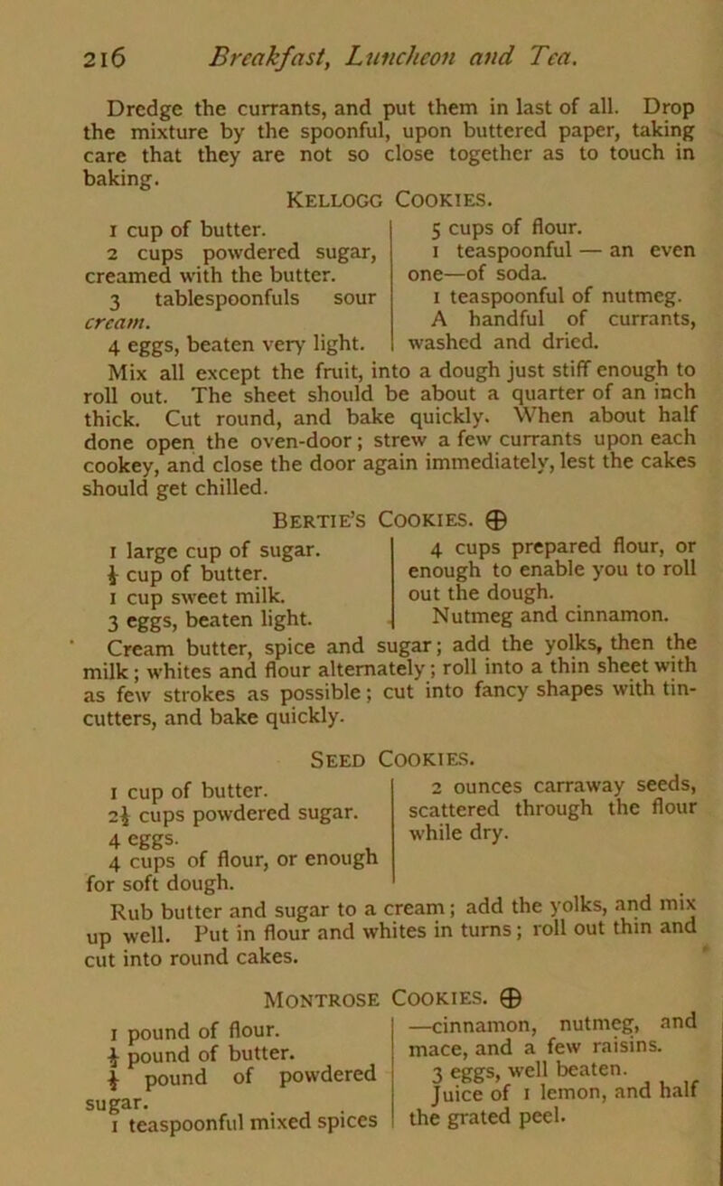 Dredge the currants, and put them in last of all. Drop the mixture by the spoonful, upon buttered paper, taking care that they are not so close together as to touch in baking. Kellogg Cookies. 1 cup of butter. 5 cups of flour. 2 cups powdered sugar, i teaspoonful — an even creamed with the butter. one—of soda. 3 tablespoonfuls sour i teaspoonful of nutmeg. cream. A handful of currants, 4 eggs, beaten very light. washed and dried. Mix all except the fruit, into a dough just stiff enough to roll out. The sheet should be about a quarter of an inch thick. Cut round, and bake quickly. When about half done open the oven-door; strew a few currants upon each cookey, and close the door again immediately, lest the cakes should get chilled. Bertie’S Cookies. 0 4 cups prepared flour, or enough to enable you to roll out the dough. Nutmeg and cinnamon. I large cup of sugar i cup of butter. I cup sweet milk. 3 eggs, beaten light. Cream butter, spice and sugar; add the yolks, then the milk; whites and flour alternately; roll into a thin sheet with as few strokes as possible; cut into fancy shapes with tin- cutters, and bake quickly. Seed Cookies. I cup of butter. 2 ounces carraway seeds, 2^ cups powdered sugar. scattered through the flour 4 eggs- while dry. 4 cups of flour, or enough for soft dough. Rub butter and sugar to a cream; add the yolks, and mix up well. Put in flour and whites in turns; roll out thin and cut into round cakes. Montrose I pound of flour. i pound of butter. i pound of powdered sugar. I teaspoonful mixed spices Cookies. 0 —cinnamon, nutmeg, and mace, and a few raisins. 3 ^gs, beaten. Juice of I lemon, and half the grated peel.