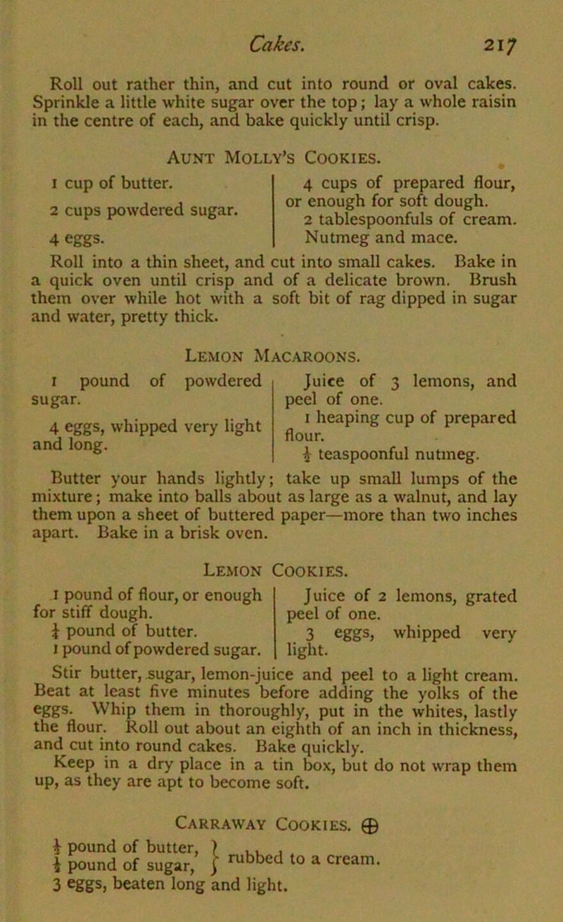 Roll out rather thin, and cut into round or oval cakes. Sprinkle a little white sugar over the top; lay a whole raisin in the centre of each, and bake quickly until crisp. Aunt Molly’s Cookies. 1 cup of butter. 2 cups powdered sugar. 4 eggs. 4 cups of prepared flour, or enough for soft dough. 2 tablespoonfuls of cream. Nutmeg and mace. Roll into a thin sheet, and cut into small cakes. Bake in a quick oven until crisp and of a delicate brown. Brush them over while hot with a soft bit of rag dipped in sugar and water, pretty thick. Lemon Macaroons. I pound of powdered sugar. 4 eggs, whipped very light and long. Juice of 3 lemons, and peel of one. I heaping cup of prepared flour. i teaspoonful nutmeg. Butter your hands lightly; take up small lumps of the mixture; make into balls about as large as a walnut, and lay them upon a sheet of buttered paper—more than two inches apart. Bake in a brisk oven. Lemon Cookies. I pound of flour, or enough for stiff dough. \ pound of butter. I pound of powdered sugar. Juice of 2 lemons, grated peel of one. 3 eggs, whipped very light. Stir butter, sugar, lemon-juice and peel to a light cream. Beat at least five minutes before adding the yolks of the eggs. Whip them in thoroughly, put in the whites, lastly the flour. Roll out about an eighth of an inch in thickness, and cut into round cakes. Bake quickly. Keep in a dry place in a tin box, but do not wrap them up, as they are apt to become soft. Carraway Cookies. © i pound of butter, > , , , i pound of sugar, J rubbed to a cream. 3 eggs, beaten long and light.