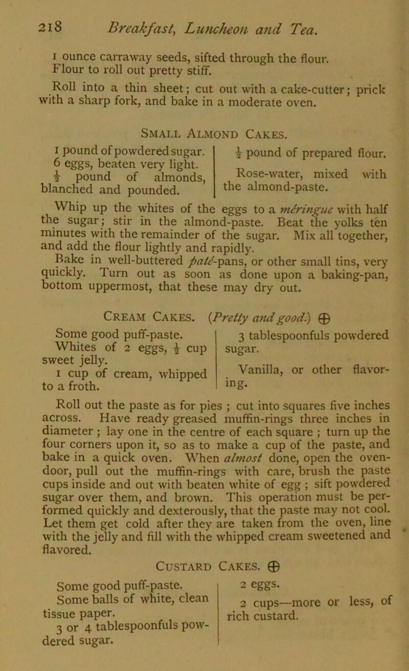 I ounce carraway seeds, sifted through the flour. Flour to roll out pretty stiff. Roll into a thin sheet; cut out with a cake-cutter; prick with a sharp fork, and bake in a moderate oven. Small Almond Cakes. I pound of powdered sugar. 6 eggs, beaten very light. ^ pound of almonds, blanched and pounded. ^ pound of prepared flour. Rose-water, mixed with the almond-paste. Whip up the whites of the eggs to a miringue with half the sugar ; stir in the almond-paste. Beat the yolks ten minutes with the remainder of the sugar. Mix all together, and add the flour lightly and rapidly. Rake in well-buttered /rt//-pans, or other small tins, very quickly. Turn out as soon as done upon a baking-pan, bottom uppermost, that these may dry out. Cream Cakes. {Pretty and good.) 0 Some good puff-paste. Whites of 2 eggs, ^ cup sweet jelly. I cup of cream, whipped to a froth. 3 tablespoonfuls powdered sugar. Vanilla, or other flavor- ing. Roll out the paste as for pies ; cut into squares five inches across. Have ready greased muffin-rings three inches in diameter ; lay one in the centre of each square ; turn up the four corners upon it, so as to make a cup of the paste, and bake in a quick oven. When ahnost done, open the oven- door, pull out the muffin-rings with care, brush the paste cups inside and out with beaten white of egg ; sift powdered sugar over them, and brown. This operation must be per- formed quickly and de.xterously, that the paste may not cool. Let them get cold after they are taken from the oven, line with the jelly and fill with the whipped cream sweetened and flavored. Custard Cakes. 0 Some good puff-paste. Some balls of white, clean tissue paper. 3 or 4 tablespoonfuls pow- dered sugar. 2 eggs. 2 cups—more or less, of rich custard.