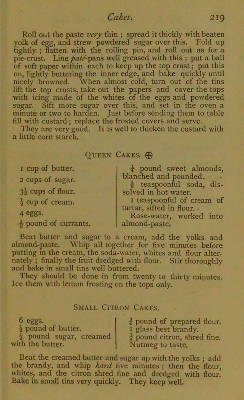 Roll out the paste very thin ; spread it thickly with beaten yolk of egg, and strew powdered sugar over this. Fold up tightly ; flatten with the rolling pin, and roll out as for a pie-crust. Line j^«/^-pans well greased with this ; put a ball of soft paper within each to keep up the top crust; put this on, lightly buttering the inner edge, and bake quickly until nicely browned. When almost cold, turn out of the tins lift the top crusts, take out the papers and cover the tops with icing made of the whites of the eggs and powdered sugar. Sift more sugar over this, and set in the oven a minute or two to harden. Just before sending them to table fill with custard; replace the frosted covers and serve. They are very good. It is well to thicken the custard with a little corn starch. Queen Cakes. 0 1 cup of butter. 2 cups of sugar. 3^ cups of flour. ^ cup of cream. 4 eggs. ^ pound of currants. i pound sweet almonds, blanched and pounded. i teaspoonful soda, dis- solved in hot water. I teaspoonful of cream of tartar, sifted in flour. Rose-water, worked into almond-paste. Beat butter and sugar to a cream, add the yolks and almond-paste. Whip all together for five minutes before putting in the cream, the soda-water, whites and flour alter- nately ; finally the fruit dredged with flour. Stir thoroughly and bake in small tins well buttered. They should be done in from twenty to thirty minutes. Ice them with lemon frosting on the tops only. Small Citron Cakes. 6 eggs. ^ pound of butter. ^ pound sugar, creamed with the butter. I pound of prepared flour. I glass best brandy, i pound citron, shred fine. Nutmeg to taste. Beat the creamed butter and sugar up with the yolks ; add the brandy, and whip hard five minutes ; then the flour, whites, and the citron shred fine and dredged with flour. Bake in small tins very quickly. They keep well.