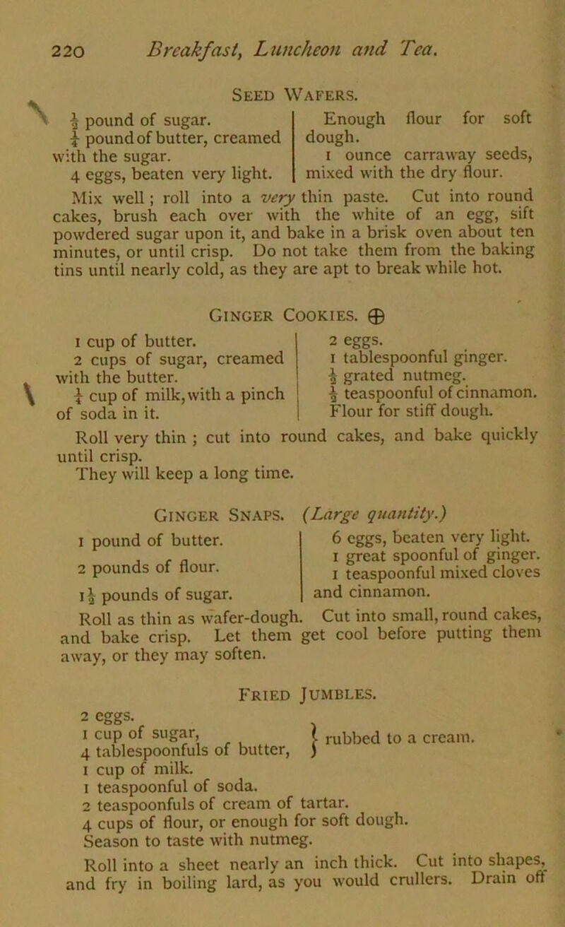 ^ pound of sugar. I pound of butter, creamed with the sugar. 4 eggs, beaten very light. Seed Wafers. Enough flour for soft dough. I ounce carraway seeds, mixed with the dry flour. Mix well; roll into a very thin paste. Cut into round cakes, brush each over with the white of an egg, sift powdered sugar upon it, and bake in a brisk oven about ten minutes, or until crisp. Do not take them from the baking tins until nearly cold, as they are apt to break while hot. Ginger Cookies. 0 1 cup of butter. 2 cups of sugar, creamed with the butter. I cup of milk, with a pinch of soda in it. 2 eggs. I tablespoonful ginger. ^ grated nutmeg. ^ teaspoonful of cinnamon. Flour for stiff douglu Roll very thin ; cut into round cakes, and bake quickly until crisp. They will keep a long time. Ginger Snaps. 1 pound of butter. 2 pounds of flour, i ^ pounds of sugar. Roll as thin as wafer-dough. {Large quantity.) 6 eggs, beaten very light. I great spoonful of ginger. I teaspoonful mixed cloves and cinnamon. Cut into small, round cakes, and bake crisp. Let them get cool before putting them away, or they may soften. Fried Jumbles. 2 eggs. I cup of sugar, 4 tablespoonfuls of butter, I cup of milk. 1 teaspoonful of soda. 2 teaspoonfuls of cream of tartar. 4 cups of flour, or enough for soft dough. Season to taste with nutmeg. Roll into a sheet nearly an inch thick. Cut into shape^ and fry in boiling lard, as you would cnillers. Drain off I rubbed to a cream.