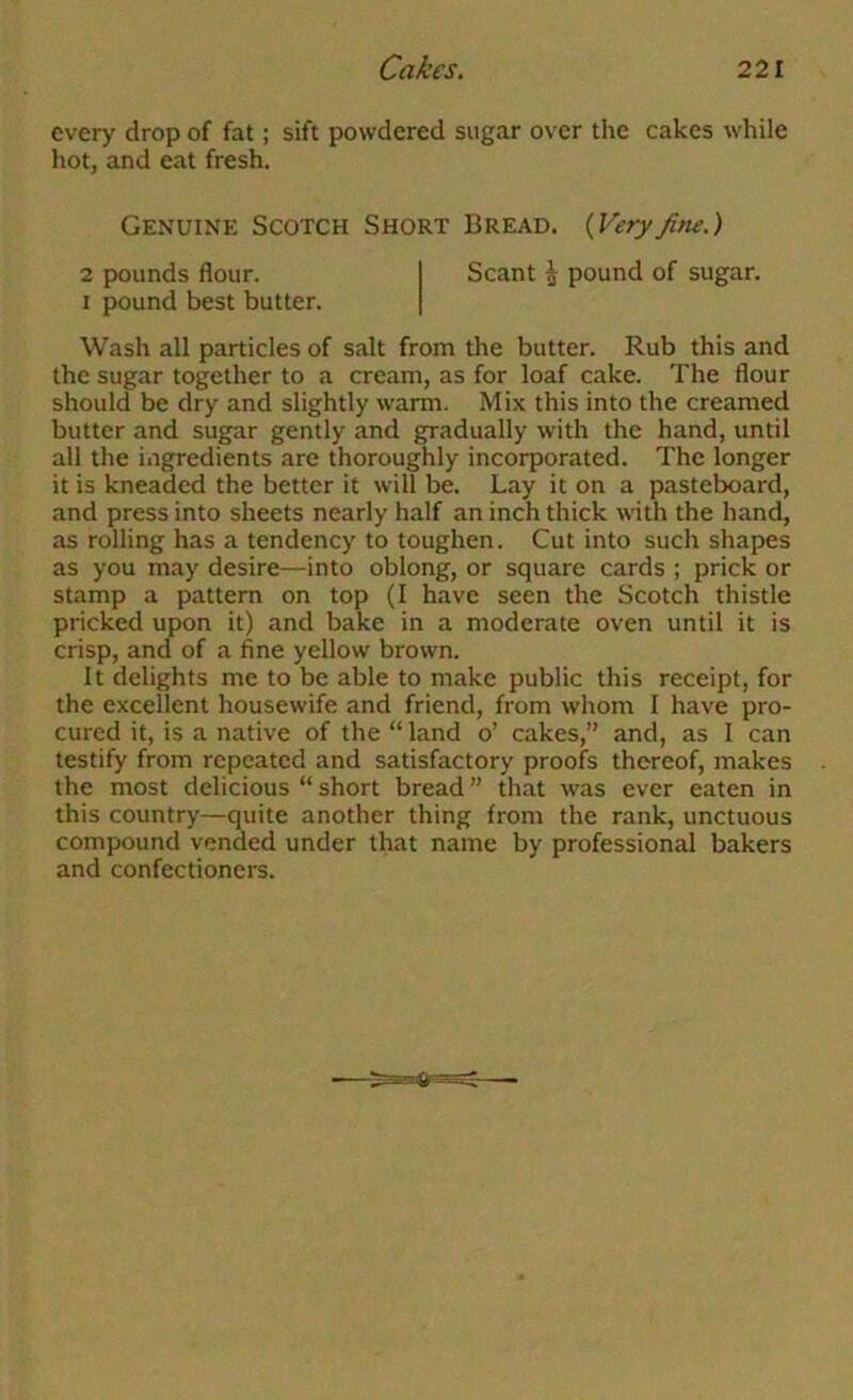 every drop of fat; sift powdered sugar over the cakes while hot, and eat fresh. Genuine Scotch Short Bread. {Veryfine.) 2 pounds flour. I pound best butter. Scant ^ pound of sugar. Wash all particles of salt from the butter. Rub this and the sugar together to a cream, as for loaf cake. The flour should be dry and slightly warm. Mix this into the creamed butter and sugar gently and gradually with the hand, until all the ingredients are thoroughly incorporated. The longer it is kneaded the better it will be. Lay it on a pasteboard, and press into sheets nearly half an inch thick with the hand, as rolling has a tendency to toughen. Cut into such shapes as you may desire—into oblong, or square cards ; prick or stamp a pattern on top (I have seen the Scotch thistle pricked upon it) and bake in a moderate oven until it is crisp, and of a fine yellow brown. It delights me to be able to make public this receipt, for the excellent housewife and friend, from whom I have pro- cured it, is a native of the “ land o’ cakes,” and, as I can testify from repeated and satisfactory proofc thereof, makes the most delicious “ short bread ” that was ever eaten in this country—quite another thing from the rank, unctuous compound vended under that name by professional bakers and confectioners.