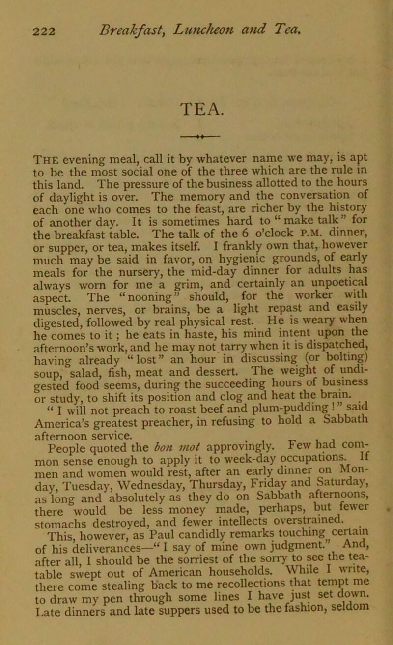 TEA. The evening meal, call it by whatever name we may, is apt to be the most social one of the three which are the rule in this land. The pressure of the business allotted to the hours of daylight is over. The memory and the conversation of each one who comes to the feast, are richer by the history of another day. It is sometimes hard to “make talk for the breakfast table. The talk of the 6 o’clock P.M. dinner, or supper, or tea, makes itself. I frankly own that, however much may be said in favor, on hygienic grounds, of early meals for the nursery, the mid-day dinner for adults has always worn for me a grim, and certainly an unpoetical aspect. The “nooning” should, for the worker with muscles, nerves, or brains, be a light repast and easily digested, followed by real physical rest. He is weary when he comes to it; he eats in haste, his mind intent upon the afternoon’s work, and he may not tarry when it is dispatched, having already “lost” an hour in discussing (or boltii^) soup, salad, fish, meat and dessert. The weight of undi- gested food seems, during the succeeding hours of business or study, to shift its position and clog and heat the brain. “ I will not preach to roast beef and plum-pudding ! ” said America’s greatest preacher, in refusing to hold a Sabbath afternoon service. People quoted the bon mot approvingly. Few had com- mon sense enough to apply it to week-day occupations. If men and women would rest, after an early dinner on Mon- day, Tuesday, Wednesday, Thursday, Friday and Saturday, as long and absolutely as they do on Sabbath afternoons, there would be less money made, perhaps, but fewer stomachs destroyed, and fewer intellects overstrained. This, however, as Paul candidly remarks touching certain of his deliverances—' I say of mine own judgment.” And, after all, I should be the sorriest of the sorry to see the tp- table swept out of American households. While I vTite, there come stealing back to me recollections that tempt me to draw my pen through some lines I have just set down. Late dinners and late suppers used to be the fashion, seldom