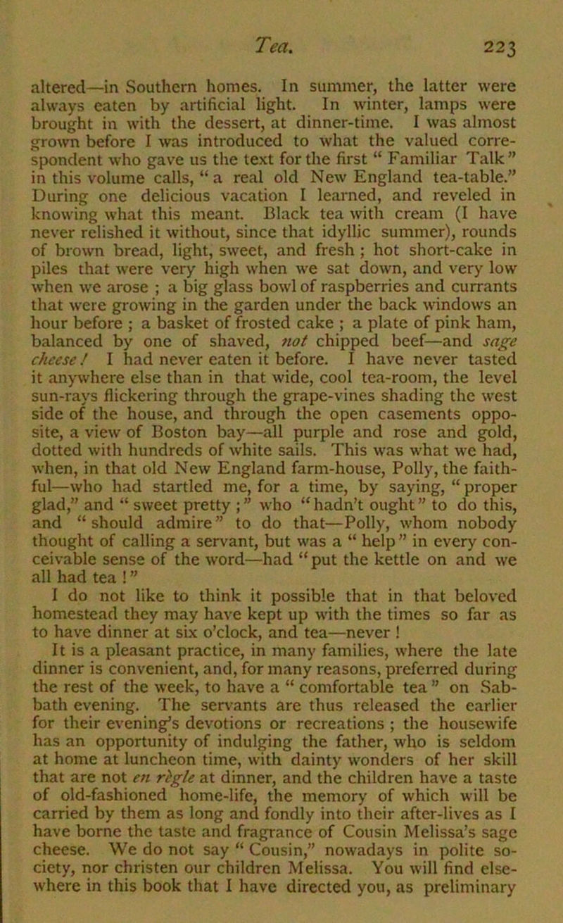 altered—in Southern homes. In summer, the latter were always eaten by artificial light. In winter, lamps were brought in with the dessert, at dinner-time. I was almost grown before I was introduced to what the valued corre- spondent who gave us the text for the first “ Familiar Talk” in this volume calls, “ a real old New England tea-table.” During one delicious vacation I learned, and reveled in knowing what this meant. Black tea with cream (I have never relished it without, since that idyllic summer), rounds of brown bread, light, sweet, and fresh ; hot short-cake in piles that were very high when we sat down, and very low when we arose ; a big glass bowl of raspberries and currants that were growing in the garden under the back windows an hour before ; a basket of frosted cake ; a plate of pink ham, balanced by one of shaved, fiot chipped beef—and sage cheese! I had never eaten it before. I have never tasted it anywhere else than in that wide, cool tea-room, the level sun-rays flickering through the grape-vines shading the west side of the house, and through the open casements oppo- site, a view of Boston bay—all purple and rose and gold, dotted with hundreds of white sails. This was what we had, when, in that old New England farm-house, Polly, the faith- ful—who had startled me, for a time, by saying, “ proper glad,” and “ sweet pretty who “hadn’t ought” to do this, and “should admire” to do that—Polly, whom nobody thought of calling a servant, but was a “ help ” in every con- ceivable sense of the word—had “ put the kettle on and we all had tea ! ” I do not like to think it possible that in that beloved homestead they may have kept up with the times so far as to have dinner at six o’clock, and tea—never ! It is a pleasant practice, in many families, where the late dinner is convenient, and, for many reasons, preferred during the rest of the week, to have a “ comfortable tea ” on Sab- bath evening. The senants are thus released the earlier for their evening’s devotions or recreations ; the housewife has an opportunity of indulging the father, who is seldom at home at luncheon time, with dainty wonders of her skill that are not en rigle at dinner, and the children have a taste of old-fashioned home-life, the memory of which will be carried by them as long and fondly into their after-lives as I have borne the taste and fragrance of Cousin Melissa’s sage cheese. We do not say “ Cousin,” nowadays in polite so- ciety, nor christen our children Melissa. You will find else- where in this book that I have directed you, as preliminary