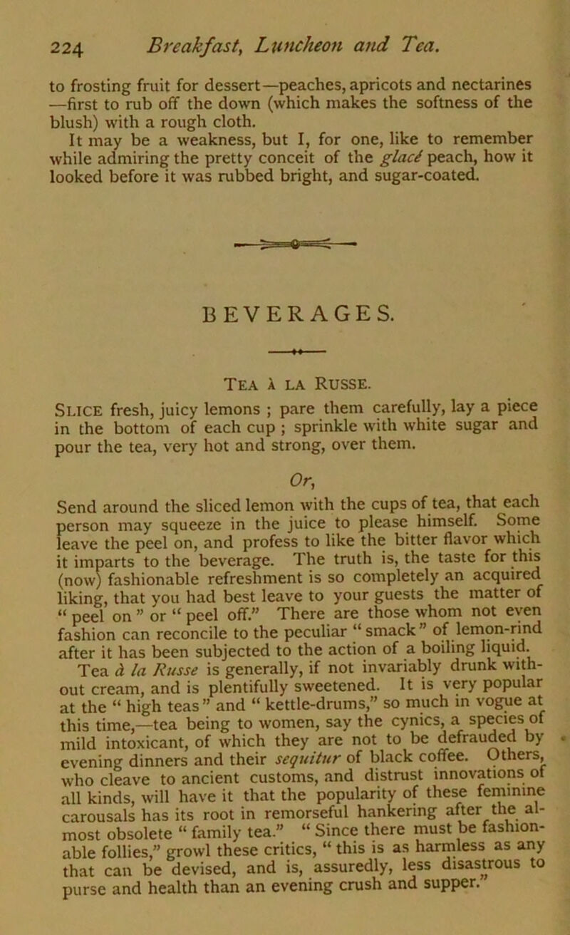 to frosting fruit for dessert—peaches, apricots and nectarines —first to rub off the down (which makes the softness of the blush) with a rough cloth. It may be a weakness, but I, for one, like to remember while admiring the pretty conceit of the glaci peach, how it looked before it was rubbed bright, and sugar-coated. BEVERAGES. Tea a la Russe. Slice fresh, juicy lemons ; pare them carefully, lay a piece in the bottom of each cup ; sprinkle with white sugar and pour the tea, very hot and strong, over them. Or, Send around the sliced lemon with the cups of tea, that each person may squeeze in the juice to please himself. Some leave the peel on, and profess to like the bitter flavor which it imparts to the beverage. The truth is, the taste for this (now) fashionable refreshment is so completely an acquired liking, that you had best leave to your guests the matter of “ peel on ” or “ peel off.” There are those whom not even fashion can reconcile to the peculiar “ smack” of lenion-rind after it has been subjected to the action of a boiling liquid. Tea a la Russe is generally, if not invariably drunk with- out cream, and is plentifully sweetened. It is very popular at the “ high teas” and “ kettle-drums,” so much in vogue at this time,—tea being to women, say the cynics, a species of mild intoxicant, of which they are not to be defrauded by evening dinners and their sequitur of black coffee. Others, who cleave to ancient customs, and distrust innovations of all kinds, will have it that the popularity of these feminine carousals has its root in remorseful hankering after the al- most obsolete “ family tea.” “ Since there must be fashion- able follies,” growl these critics, “ this is as harmless as any that can be devised, and is, assuredly, less disastrous to purse and health than an evening crush and supper.