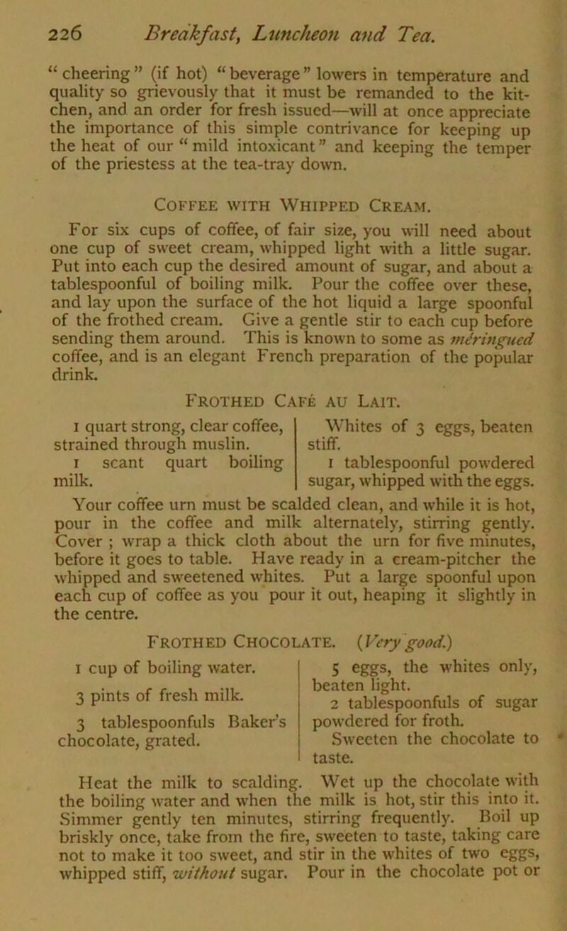 “ cheering ” (if hot) “ beverage ” lowers in temperature and quality so grievously that it must be remanded to the kit- chen, and an order for fresh issued—will at once appreciate the importance of this simple contrivance for keeping up the heat of our “ mild intoxicant ” and keeping the temper of the priestess at the tea-tray down. Coffee with Whipped Cream. For six cups of coffee, of fair size, you will need about one cup of sweet cream, whipped light with a little sugar. Put into each cup the desired amount of sugar, and about a tablespoonful of boiling milk. Pour the coffee over these, and lay upon the surface of the hot liquid a large spoonful of the frothed cream. Give a gentle stir to each cup before sending them around. This is known to some as m&tngued coffee, and is an elegant French preparation of the popular drink. Frothed Cafe au Lait. I quart strong, clear coffee, strained through muslin. I scant quart boiling milk. Whites of 3 eggs, beaten stiff. I tablespoonful powdered sugar, whipped with the eggs. Your coffee urn must be scalded clean, and while it is hot, pour in the coffee and milk alternately, stirring gently. Cover ; wrap a thick cloth about the urn for five minutes, before it goes to table. Have ready in a cream-pitcher the whipped and sweetened whites. Put a large spoonful upon each cup of coffee as you pour it out, heaping it slightly in the centre. Frothed Chocolate. (^Verygood.) I cup of boiling water. 3 pints of fresh milk. 3 tablespoonfuls Bakers chocolate, grated. 5 eggs, the whites only, beaten light. 2 tablespoonfuls of sugar powdered for froth. Sweeten the chocolate to taste. Heat the milk to scalding. Wet up the chocolate with the boiling water and when the milk is hot, stir this into it. Simmer gently ten minutes, stirring frequently. Boil up briskly once, take from the fire, sweeten to taste, taking care not to make it too sweet, and stir in the whites of two eggs, whipped stiff, 'without sugar. Pour in the chocolate pot or