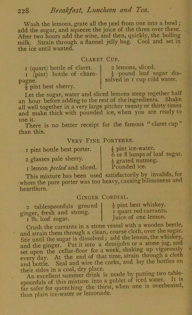 Wash the lemons, grate all the peel from one into a bowl; add the sugar, and squeeze the juice of the three over these. After two hours add the wine, and then, quickly, the boiling milk. Strain through a flannel jelly bag. Cool and set in the ice until wanted. Claret Cup. I (quart) bottle of claret. I (pint) bottle of cham- pagne. f pint best sherry. 2 lemons, sliced. \ pound loaf sugar dis- solved in 1 cup cold w'ater. Let the sugar, water and sliced lemons steep together half an hour before adding to the rest of the ingredients. Shake all well together in a very large pitcher twenty or thirty times and make thick with pounded ice, when you are ready to use it. There is no better receipt than this. for the famous “ claret cup Very Fine Porteree. 1 pint bottle best porter. 2 glasses pale sherry. I lemon peeled and sliced. This mixture has been used satisfactorily by invalids, for whom the pure porter was too heavy, causing biliousness and heartburn. ^ pint ice-water. 6 or 8 lumps of loaf sugar. i grated nutmeg. Pounded ice. Ginger Cordial. 2 tablespoonfuls ground ginger, fresh and strong. I lb. loaf sugar. ^ pint best whiskey. 1 quart red currants. Juice of one lemon. Crush the currants in a stone vessel with a wooden beetle, and strain them through a clean, coarse cloth, over the sugar. Stir until the sugar is dissolved; add the lemon, the \yhiskey, and the ginger. Put it into a demijohn or a stone jug, and set upon the cellar-floor for a week, shaking up vigorously every day. At the end of that time, strain through a cloth and bottle. Seal and wire the corks, and lay the bottles on their sides in a cool, dry place. An excellent summer drink is made by putting two table- spoonfuls of this mixture into a goblet of iced water. It is far safer for quenching the thirst, when one is overheated, than plain ice-water or lemonade.