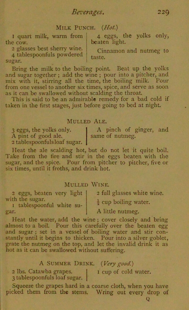 Milk Punch. {Hot) 1 quart milk, warm from the cow. 2 glasses best sherry wine. 4 tablespoonfuls powdered sugar. 4 eggs, the yolks only, beaten light. Cinnamon and nutmeg to taste. Bring the milk to the boiling point Beat up the yolks and sugar together ; add the wine ; pour into a pitcher, and mix with it, stirring all the time, the boiling milk. Pour from one vessel to another six times, spice, and serve as soon as it can be swallowed without scalding the throat This is said to be an admirable remedy for a bad cold if taken in the first stages, just before going to bed at night Mulled Ale. 3 eggs, the yolks only. A pinch of ginger, and A pint of good ale. same of nutmeg. 2 tablespoonfuls loaf sugar. Heat the ale scalding hot, but do not let it quite boil. Take from the fire and stir in the eggs beaten with the sugar, and the spice. Pour from pitcher to pitcher, five or six times, until it froths, and drink hot. 2 eggs, beaten very light with the sugar. 1 tablespoonful white su- gar. Mulled Wine. 2 full glasses white wine. ^ cup boiling water. A little nutmeg. Heat the water, add the wine ; cover closely and bring almost to a boil. Pour this carefully over the beaten egg and sugar ; set in a vessel of boiling water and stir con- stantly until it begins to thicken. Pour into a silver goblet, grate the nutmeg on the top, and let the invalid drink it as hot as it can be swallowed without suffering. A Summer Drink. 2 lbs. Catawba grapes. 3 tablespoonfuls loaf sugar. (Vt'rj' good.) i cup of cold water. Squeeze the grapes hard in a coarse cloth, when you have picked them from the stems. Wring out every drop of Q