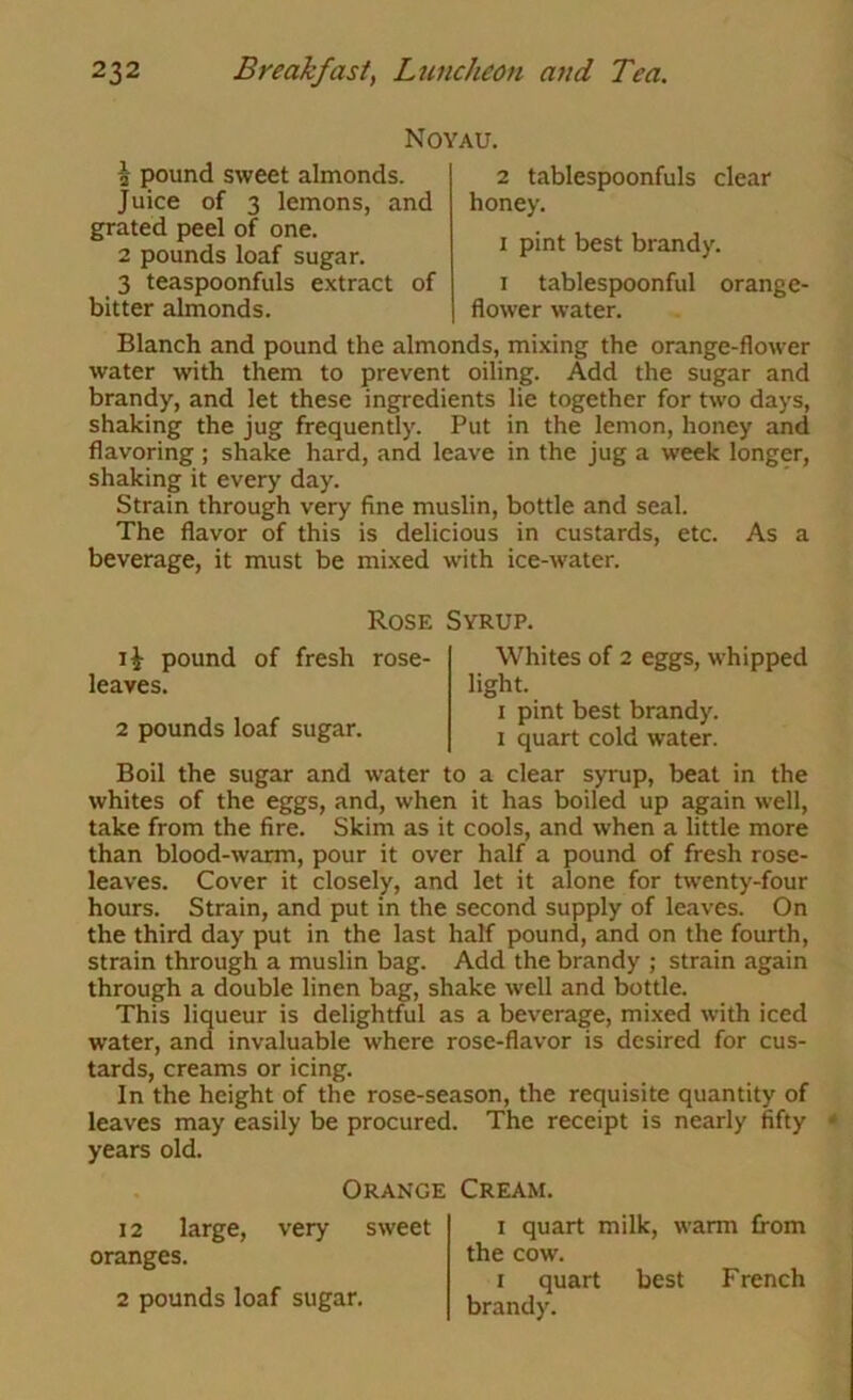 Noyau. ^ pound sweet almonds. Juice of 3 lemons, and grated peel of one. 2 pounds loaf sugar. 3 teaspoonfuls extract of bitter almonds. 2 tablespoonfuls clear honey. I pint best brandy. I tablespoonful orange- flower water. Blanch and pound the almonds, mixing the orange-flower water with them to prevent oiling. Add the sugar and brandy, and let these ingfredients lie together for two days, shaking the jug frequently. Put in the lemon, honey and flavoring; shake hard, and leave in the jug a week longer, shaking it every day. Strain through very fine muslin, bottle and seal. The flavor of this is delicious in custards, etc. As a beverage, it must be mixed with ice-water. Rose Syrup. pound of fresh rose- leaves. 2 pounds loaf sugar. Whites of 2 eggs, whipped light. I pint best brandy. I quart cold water. Boil the sugar and water to a clear syrup, beat in the whites of the eggs, and, when it has boiled up again well, take from the fire. Skim as it cools, and when a little more than blood-warm, pour it over half a pound of fresh rose- leaves. Cover it closely, and let it alone for twenty-four hours. Strain, and put in the second supply of leaves. On the third day put in the last half pound, and on the fourth, strain through a muslin bag. Add the brandy ; strain again through a double linen bag, shake well and bottle. This liqueur is delightful as a beverage, mixed with iced water, and invaluable where rose-flavor is desired for cus- tards, creams or icing. In the height of the rose-season, the requisite quantity of leaves may easily be procured. The receipt is nearly fifty years old. Orange Cream. 12 large, very sweet oranges. 2 pounds loaf sugar. I quart milk, warm from the cow. I quart best French brandy.