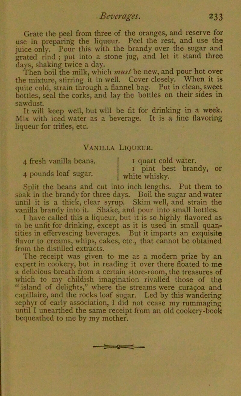 Grate the peel from three of the oranges, and reserve for use in preparing the liqueur. Peel the rest, and use the juice only. Pour this with the brandy over the sugar and grated rind ; put into a stone jug, and let it stand three days, shaking twice a day. Then boil the milk, which jnust be new, and pour hot over the mi.xture, stirring it in well. Cover closely. When it is quite cold, strain through a flannel bag. Put in clean, sweet bottles, seal the corks, and lay the bottles on their sides in sawdust. It will keep well, but will be fit for drinking in a week. Mix with iced water as a beverage. It is a fine flavoring liqueur for trifles, etc. Split the beans and cut into inch lengths. Put them to soak in the brandy for three days. Boil the sugar and water until it is a thick, clear syrup. Skim well, and strain the vanilla brandy into it. Shake, and pour into small bottles. I have called this a liqueur, but it is so highly flavored as to be unfit for drinking, except as it is used in small quan- tities in effervescing beverages. But it imparts an exquisite flavor to creams, whips, cakes, etc., that cannot be obtained from the distilled extracts. The receipt was given to me as a modern prize by an expert in cookery, but in reading it over there floated to me a delicious breath from a certain store-room, the treasures of which to my childish imagination rivalled those of the “ island of delights,” where the streams were curagoa and capillaire, and the rocks loaf sugar. Led by this wandering zephyr of early association, I did not cease my rummaging until I unearthed the same receipt from an old cooker>--book bequeathed to me by my mother. Vanilla Liqueur. 4 fresh vanilla beans. 4 pounds loaf sugar. I quart cold water. I pint best brandy, or white whisky.