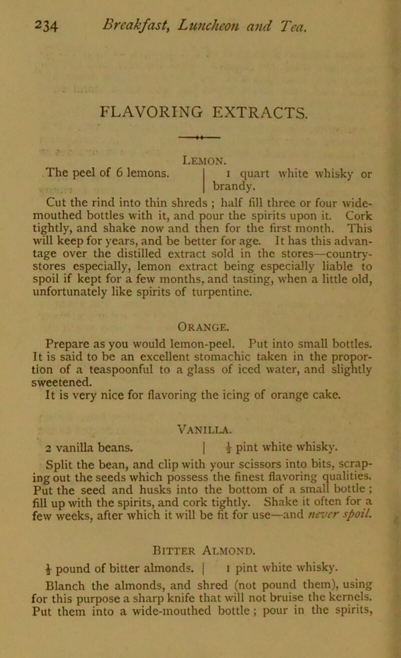 FLAVORING EXTRACTS. The peel of 6 lemons. Lemon. I quart white whisky or brandy. Cut the rind into thin shreds ; half fill three or four wide- mouthed bottles with it, and pour the spirits upon it. Cork tightly, and shake now and then for the first month. This will keep for years, and be better for age. It has this advan- tage over the distilled extract sold in the stores—country- stores especially, lemon extract being especially liable to spoil if kept for a few months, and tasting, when a little old, unfortunately like spirits of turpentine. Orange. Prepare as you would lemon-peel. Put into small bottles. It is said to be an excellent stomachic taken in the propor- tion of a teaspoonful to a glass of iced water, and slightly sweetened. It is very nice for flavoring the icing of orange cake. Vanilla. 2 vanilla beans. | i pint white whisky. Split the bean, and clip with your scissors into bits, scrap- ing out the seeds which possess the finest flavoring qualities. Put the seed and husks into the bottom of a small bottle ; fill up with the spirits, and cork tightly. Shake it often for a few weeks, after which it will be fit for use—and nei>cr spoil. Bitter Almond. ^ pound of bitter almonds. | i pint white whisky. Blanch the almonds, and shred (not pound them), using for this purpose a sharp knife that will not bruise the kernels. Put them into a wide-mouthed bottle; pour in the spirits.