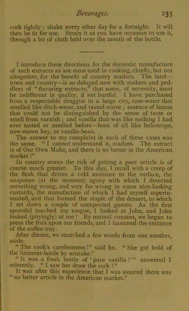 cork tightly ; shake every other day for a fortnight. It will then be fit for use. Strain it as you have occasion to use it, through a bit of cloth held over the mouth of the bottle. I introduce these directions for the domestic manufacture of such extracts as are most used in cooking, chiefly, but not altogether, for the benefit of country readers. The land— town and country—is so deluged now with makers and ped- dlers of “ flavoring extracts,” that some, of necessity, must be indifferent in quality, if not hurtful. I have purchased from a respectable druggist in a large city, rose-water that smelled like ditch-water, and tasted worse ; essence of lemon that could not be distinguished by the sense of taste or smell from varnish ; and vanilla that was like nothing 1 had ever tasted or smelled before—least of all like heliotrope, new-mown hay, or vanilla-bean. The answer to my complaint in each of these cases was the same. “ I cannot understand it, madam. The extract is of Our Own Make, and there is no better in the American market!” In country' stores the risk of getting a poor article is of course much greater. To this day, I recall with a creep of the flesh that drives a cold moisture to the surface, the unspoken (at the moment) agony with which I detected something wrong, and very far wrong in some nice-looking custards, the manufacture of which I had myself superin- tended, and that fonned the staple of the dessert, to which I set down a couple of unexpected guests. As the first spoonful touched my tongue, 1 looked at John, and John looked (pityingly) at me ! By mutual consent, we began to press the fruit upon our friends, and I hastened the entrance of the coffee-tray. After dinner, we snatched a few words from one another, aside. “The cook’s carelessness!” said he. “She got hold of the liniment-bottle by mistake.” “It was a fresh bottle of ‘pure vanilla!”’ answered I solemnly. “ I saw her draw the cork ! ” It was after this experience that I was assured there was “ no better article in the American market.”