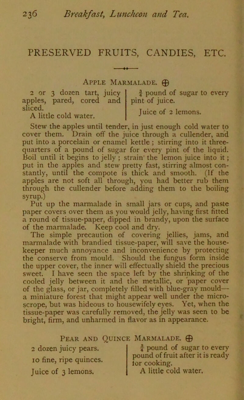 PRESERVED FRUITS, CANDIES, ETC. Apple Marmalade. 0 2 or 3 dozen tart, juicy apples, pared, cored and sliced. A little cold water. ^ pound of sugar to every pint of juice. Juice of 2 lemons. Stew the apples until tender, in just enough cold water to cover them. Drain off the juice through a cullender, and put into a porcelain or enamel kettle ; stirring into it three- quarters of a pound of sugar for every pint of the liquid. Boil until it begins to jelly ; strain the lemon juice into it; put in the apples and stew pretty fast, stirring almost con- stantly, until the compote is thick and smooth. (If the apples are not soft all through, you had better rub them through the cullender before adding them to the boiling syrup.) Put up the marmalade in small jars or cups, and paste paper covers over them as you would jelly, having first fitted a round of tissue-paper, dipped in brandy, upon the surface of the marmalade. Keep cool and dry. The simple precaution of covering jellies, jams, and marmalade with brandied tissue-paper, will save the house- keeper much annoyance and inconvenience by protecting the conserve from mould. Should the fungus form inside the upper cover, the inner will effectually shield the precious sweet. I have seen the space left by the shrinking of the cooled jelly between it and the metallic, or paper cover of the glass, or jar, completely filled with blue-gray mould— a miniature forest that might appear well under the micro- scrope, but was hideous to housewifely eyes. Yet, when the tissue-paper was carefully removed, the jelly was seen to be bright, firm, and unharmed in flavor as in appearance. Pear and Quince Marmalade. 0 2 dozen juicy pears. 10 fine, ripe quinces. Juice of 3 lemons. f pound of sugar to every pound of fruit after it is ready lor cooking. A little cold water.