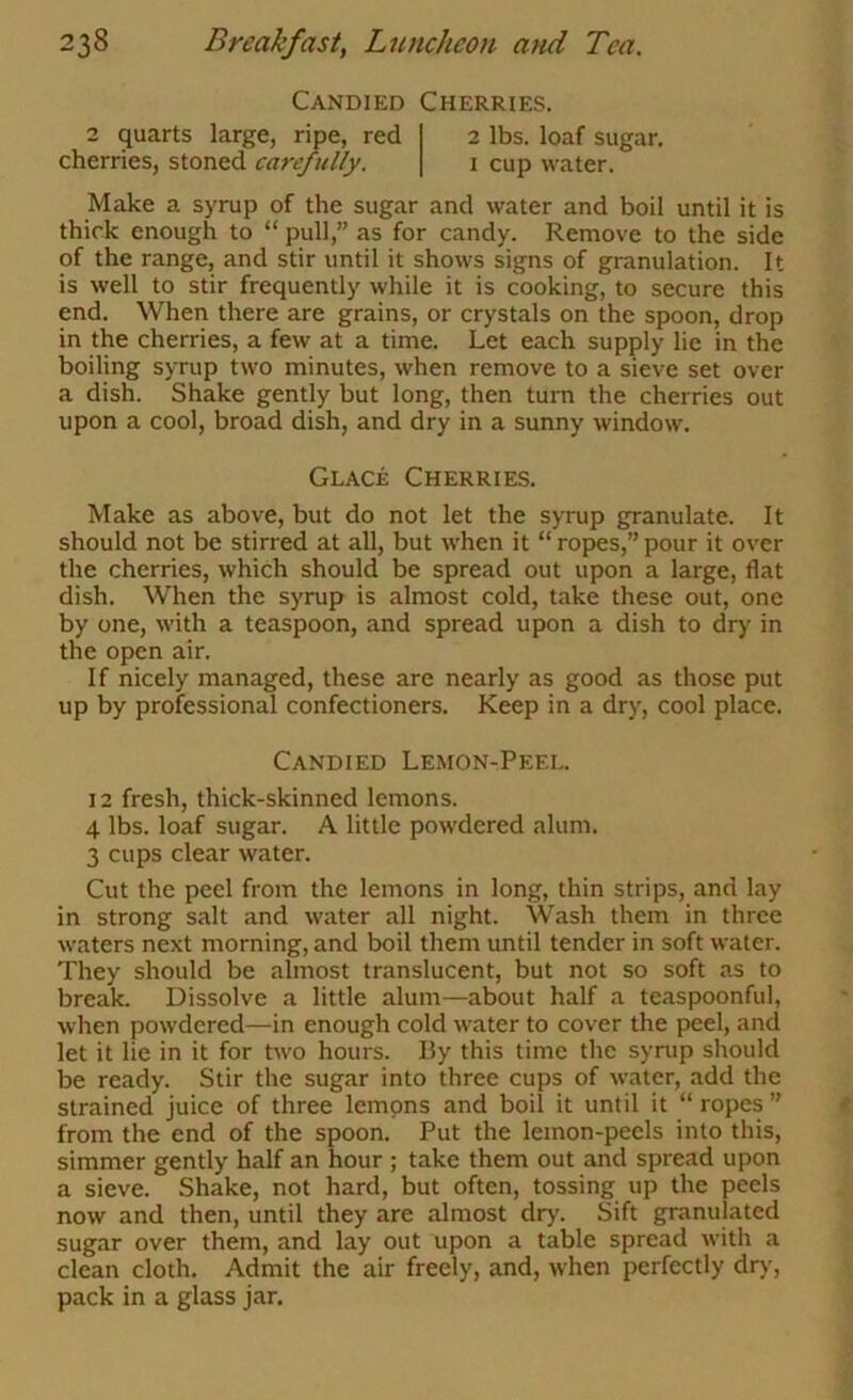 Candied Cherries. 2 quarts large, ripe, red 2 lbs. loaf sugar, cherries, stoned carefully. i cup water. Make a syrup of the sugar and water and boil until it is thick enough to “ pull,” as for candy. Remove to the side of the range, and stir until it shows signs of granulation. It is well to stir frequently while it is cooking, to secure this end. When there are grains, or crystals on the spoon, drop in the cherries, a few at a time. Let each supply lie in the boiling syrup two minutes, when remove to a sieve set over a dish. Shake gently but long, then turn the cherries out upon a cool, broad dish, and dry in a sunny window. Glace Cherries. Make as above, but do not let the syrup granulate. It should not be stirred at all, but when it “ ropes,” pour it over the cherries, which should be spread out upon a large, flat dish. When the syrup is almost cold, take these out, one by one, with a teaspoon, and spread upon a dish to dry in the open air. If nicely managed, these are nearly as good as those put up by professional confectioners. Keep in a dry, cool place. Candied Lemon-Peel. 12 fresh, thick-skinned lemons. 4 lbs. loaf sugar. A little powdered alum. 3 cups clear water. Cut the peel from the lemons in long, thin strips, and lay in strong salt and water all night. Wash them in three waters next morning, and boil them until tender in soft water. They should be almost translucent, but not so soft as to break. Dissolve a little alum—about half a teaspoonful, when powdered—in enough cold water to cover the peel, and let it lie in it for two hours. By this time the syrup should be ready. Stir the sugar into three cups of water, add the strained juice of three lemons and boil it until it “ ropes ” from the end of the spoon. Put the lemon-peels into this, simmer gently half an hour ; take them out and spread upon a sieve. Shake, not hard, but often, tossing up the peels now and then, until they are almost dry. Sift granulated sugar over them, and lay out upon a table spread with a clean cloth. Admit the air freely, and, when perfectly dr)’, pack in a glass jar.