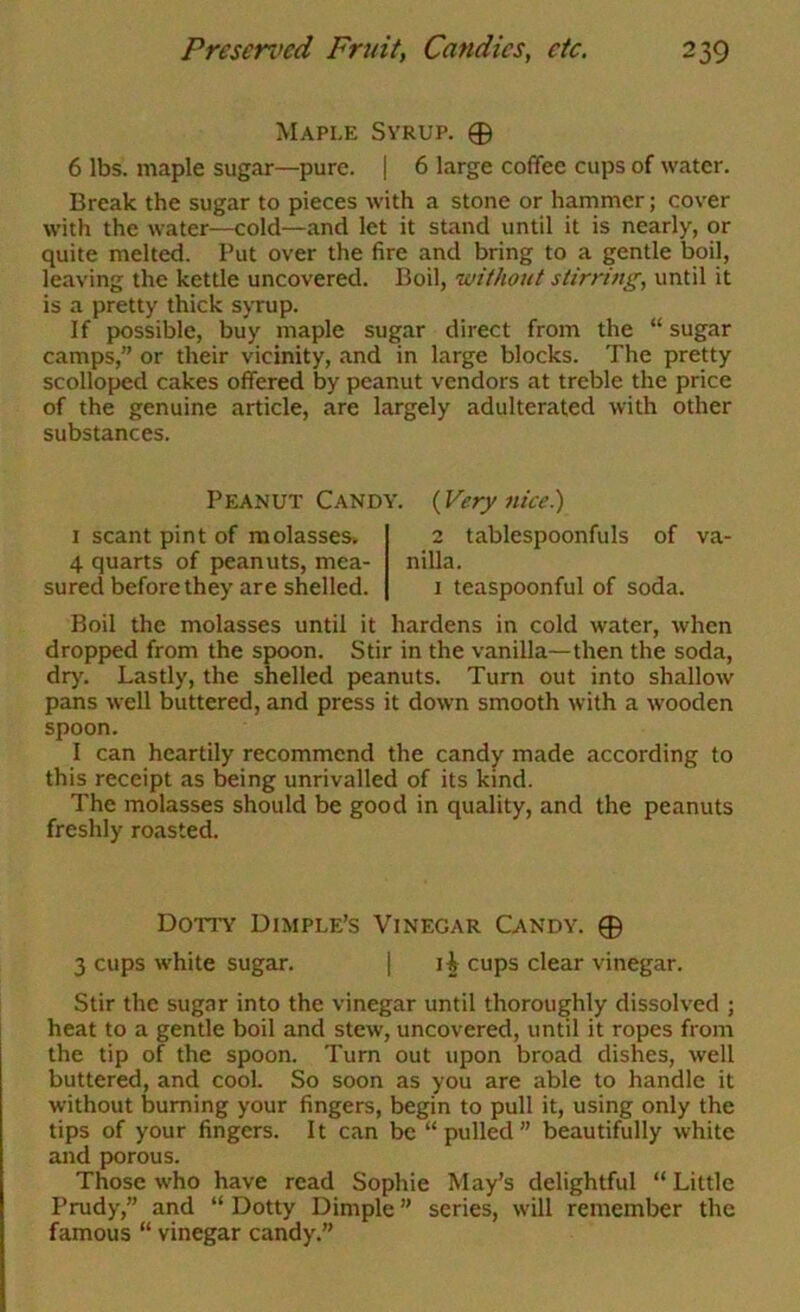 Maple Svrup. 0 6 lbs. maple sugar—pure. | 6 large coffee cups of water. Break the sugar to pieces with a stone or hammer; cover with the water—cold—and let it stand until it is nearly, or quite melted. Put over the fire and bring to a gentle boil, leaving the kettle uncovered. Boil, ’without stirring, until it is a pretty thick sjTup. If possible, buy maple sugar direct from the “ sugar camps,” or their vicinity, and in large blocks. The pretty scolloped cakes offered by peanut vendors at treble the price of the genuine article, are largely adulterated with other substances. Peanut Candy. (Very nice) I scant pint of molassesi. 4 quarts of peanuts, mea- sured before they are shelled. 2 tablespoonfuls of va- nilla. I teaspoonful of soda. Boil the molasses until it hardens in cold water, when dropped from the spoon. Stir in the vanilla—then the soda, dr)'. Lastly, the shelled peanuts. Turn out into shallow pans well buttered, and press it down smooth with a wooden spoon. I can heartily recommend the candy made according to this receipt as being unrivalled of its kind. The molasses should be good in quality, and the peanuts freshly roasted. Dotty Dimple’s Vinegar Candy. 0 3 cups white sugar. | li cups clear vinegar. Stir the sugar into the vinegar until thoroughly dissolved ; heat to a gentle boil and stew, uncovered, until it ropes from the tip of the spoon. Turn out upon broad dishes, well buttered, and cool. So soon as you are able to handle it without burning your fingers, begin to pull it, using only the tips of your fingers. It can be “pulled” beautifully white and porous. Those who have read Sophie May’s delightful “ Little Prudy,” and “ Dotty Dimple ” series, will remember the famous “ vinegar candy.”