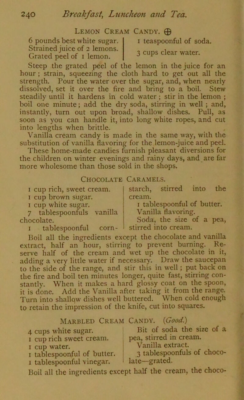Lemon Cream Candy. 0 6 pounds best white sugar. i teaspoonful of soda. Strained juice of 2 lemons. , Grated peel of i lemon. ^ ^ Steep the grated peel of the lemon in the juice for an hour; strain, squeezing the cloth hard to get out all the strength. Pour the water over the sugar, and, when nearly dissolved, set it over the fire and bring to a boil. Stew steadily until it hardens in cold water ; stir in the lemon ; boil one minute; add the dry soda, stirring in well ; and, instantly, turn out upon broad, shallow dishes. Pull, as soon as you can handle it, into long white ropes, and cut into lengths when brittle. Vanilla cream candy is made in the same way, with the substitution of vanilla flavoring for the lemon-juice and peel. These home-made candies furnish pleasant diversions for the children on winter evenings and rainy days, and are far more wholesome than those sold in the shops. Chocolate Caramels. I cup rich, sweet cream. I cup brown sugar. I cup white sugar. 7 tablespoonfuls vanilla chocolate. I tablespoonful corn- starch, stirred into the cream. I tablespoonful of butter. Vanilla flavoring. Soda, the size of a pea, stirred into cream. Boil all the ingredients except the chocolate and vanilla extract, half an hour, stirring to prevent burning. Re- serve half of the cream and wet up the chocolate in it, adding a very little water if necessary'. Draw the saucepan to the side of the range, and stir this in well; put back on the fire and boil ten minutes longer, quite fast, stirring con- stantly. When it makes a hard glossy coat on the spoon, it is done. Add the Vanilla after taking it from the range. Turn into shallqw dishes well buttered. When cold enough to retain the impression of the knife, cut into squares. Marbled Creaj 4 cups white sugar. I cup rich sweet cream. I cup water. I tablespoonful of butter. I tablespoonful vinegar. Boil all the ingredients exc Candy. {Good.) Bit of soda the size of a pea, stirred in cream. Vanilla extract. 3 tablespoonfuls of choco- late-grated. 4 half the cream, the choco-