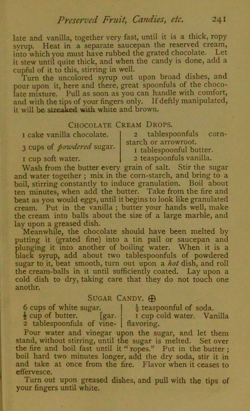 late and vanilla, together very fast, until it is a thick, ropy syrup. Heat in a separate saucepan the reserved cream, into which you must have rubbed the grated chocolate. Let it stew until quite thick, and when the candy is done, add a cupful of it to this, stirring in well. Turn the uncolored syrup out upon broad dishes, and pour upon it, here and there, great spoonfuls of the choco- late mixture. Pull as soon as you can handle with comfort, and with the tips of your fingers only. If deftly manipulated, it will be streaked with white and brown. Chocolate Cream Drops. 1 cake vanilla chocolate. 3 cups of powdered sugar. I cup soft water. 2 tablespoonfuls corn- starch or arrowroot. 1 tablespoonful butter. 2 teaspoonfuls vanilla. Wash from the butter every grain of salt. Stir the sugar and water together ; mix in the corn-starch, and bring to a boil, stirring constantly to induce granulation. Boil about ten minutes, when add the butter. Take from the fire and beat as you would eggs, until it begins to look like granulated cream. Put in the vanilla ; butter your hands well, make the cream into balls about the size of a large marble, and lay upon a greased dish. Meanwhile, the chocolate should have been melted by putting it (grated fine) into a tin pail or saucepan and plunging it into another of boiling water. When it is a black syrup, add about two tablespoonfuls of powdered sugar to it, beat smooth, turn out upon a hot dish, and roll the cream-balls in it until sufficiently coated. Lay upon a cold dish to dry, taking care that they do not touch one anothr. Sugar Candy. 0 6 cups of white sugar. 1 cup of butter. [gar. 2 tablespoonfuls of vine- ^ teaspoonful of soda. I cup cold water. Vanilla flavoring. Pour water and vinegar upon the sugar, and let them stand, without stirring, until the sugar is melted. Set over the fire and boil fast until it “ ropes.” Put in the butter ; boil hard two minutes longer, add the dry soda, stir it in and take at once from the fire. Flavor when it ceases to effervesce. Turn out upon greased dishes, and pull with the tips of your fingers until white.