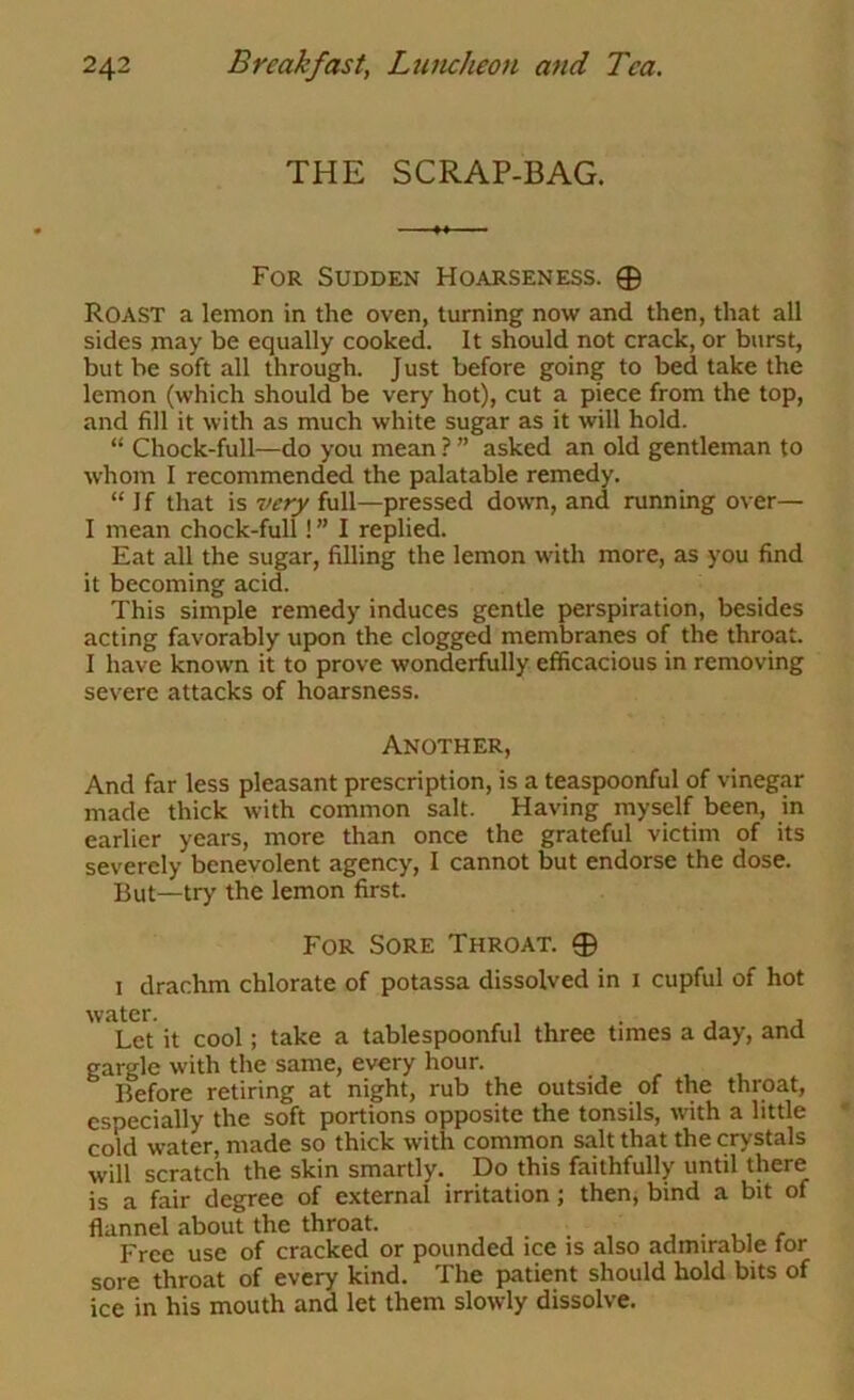 THE SCRAP-BAG. For Sudden Hoarseness. 0 Roast a lemon in the oven, turning now and then, that all sides may be equally cooked. It should not crack, or burst, but be soft all through. Just before going to bed take the lemon (which should be very hot), cut a piece from the top, and fill it with as much white sugar as it will hold. “ Chock-full—do you mean ? ” asked an old gentleman to whom I recommended the palatable remedy. “ If that is very full—pressed down, and running over— I mean chock-full! ” I replied. Eat all the sugar, filling the lemon with more, as you find it becoming acid. This simple remedy induces gentle perspiration, besides acting favorably uj)on the clogged membranes of the throat. I have known it to prove wonderfully efficacious in removing severe attacks of hoarsness. Another, And far less pleasant prescription, is a teaspoonful of vinegar made thick with common salt. Having myself been, in earlier years, more than once the grateful victim of its severely benevolent agency, I cannot but endorse the dose. But—try the lemon first. For Sore Throat. 0 1 drachm chlorate of potassa dissolved in i cupful of hot water. , , , . , j Let it cool; take a tablespoonful three times a day, and gargle with the same, every hour. Before retiring at night, rub the outside of the throat, especially the soft portions opposite the tonsils, wth a little cold water, made so thick with common salt that the crystals will scratch the skin smartly. Do this faithfully until there is a fair degree of external irritation; then, bind a bit of flannel about the throat. , . . , ^ , r Free use of cracked or pounded ice is also admirable tor sore throat of every kind. The patient should hold bits of ice in his mouth and let them slowly dissolve.