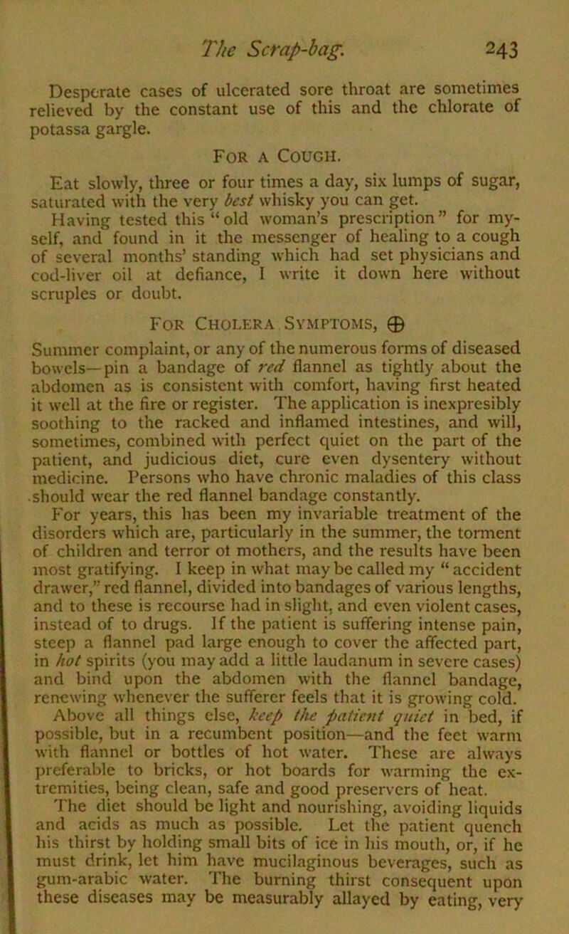 Desperate cases of ulcerated sore throat are sometimes relieved by the constant use of this and the chlorate of potassa gargle. For a Cough. Eat slowly, three or four times a day, si.K lumps of sugar, saturated with the very best whisky you can get. Having tested this “old woman’s prescription” for my- self, and found in it the messenger of healing to a cough of several months’ standing which had set physicians and cod-liver oil at defiance, 1 write it down here without scruples or doubt. For Cholera Symptoms, 0 Summer complaint, or any of the numerous forms of diseased bowels—pin a bandage of red flannel as tightly about the abdomen as is consistent with comfort, having first heated it well at the fire or register. The application is incxpresibly soothing to the racked and inflamed intestines, and will, sometimes, combined with perfect quiet on the part of the patient, and judicious diet, cure even dysentery without medicine. Persons who have chronic maladies of this class should wear the red flannel bandage constantly. For years, this has been my invariable treatment of the disorders which are, particularly in the summer, the torment of children and terror ot mothers, and the results have been most gratifying. 1 keep in what may be called my “ accident drawer,” red flannel, divided into bandages of various lengths, and to these is recourse had in slight, and even violent cases, instead of to drugs. If the patient is suffering intense pain, steep a flannel pad large enough to cover the affected part, in hot spirits (you may add a little laudanum in severe cases) and bind upon the abdomen with the flannel bandage, renewing whenever the sufferer feels that it is growing cold. Above all things else, keep the patient quiet in bed, if possible, but in a recumbent position—and the feet warm ^vith flannel or bottles of hot water. These are always preferable to bricks, or hot boards for warming the ex- tremities, being clean, safe and good preservers of heat. The diet should be light and nourishing, avoiding liquids and acids as much as possible. Let the patient quench his thirst by holding small bits of ice in his mouth, or, if he must drink, let him have mucilaginous beverages, such as gum-arabic water. The burning thirst consequent upon these diseases may be measurably allayed by eating, very