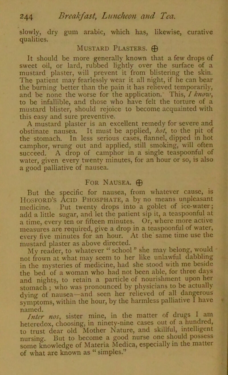 slowly, dry gum arable, which has, likewise, curative qualities. Mustard Plasters. 0 It should be more generally known that a few drops of sweet oil, or lard, rubbed lightly over the surface of a mustard plaster, will prevent it from blistering the skin. The patient may fearlessly wear it all night, if he can bear the burning better than the pain it has relieved temporarily, and be none the worse for the application.' This, I know, to be infallible, and those who have felt the torture of a mustard blister, should rejoice to become acquainted with this easy and sure preventive. A mustard plaster is an excellent remedy for severe and obstinate nausea. It must be applied, hot, to the pit of the stomach. In less serious cases, flannel, dipped in hot camphor, wrung out and applied, still smoking, will often succeed. A drop of camphor in a single teaspoonful of water, given every twenty minutes, for an hour or so, is also a good palliative of nausea. For Nausea. 0 But the specific for nausea, from whatever cause, is IIOSFORD’S Acid Phosphate, a by no means unpleasant medicine. Put twenty drops into a goblet of ice-water; add a little sugar, and let the patient sip it, a tcaspoonful at a time, every ten or fifteen minutes. Or, where more active measures are required, give a drop in a teaspoonful of water, every five minutes for an hour. At the'same time use the mustard plaster as above directed. My reader, to whatever “ school ” she may belong, would not frown at what may seem to her like unla\vful dabbling in the mysteries of medicine, had she stood with me beside the bed of a woman who had not been able, for three days and night§, to retain a particle of nourishment upon her stomach ; who was pronounced by physicians to be actually dying of nausea—and seen her relieved of all dangerous symptoms, within the hour, by the harmless palliative I have named. Inter nos, sister mine, in the matter of drugs 1 am heterodox, choosing, in ninety-nine cases out of a hundred, to trust dear old Mother Nature, and skillful, intelligent nursing. But to become a good nurse one should possess some knowledge of Materia Medica, especially in the matter of what are known as “ simples.”