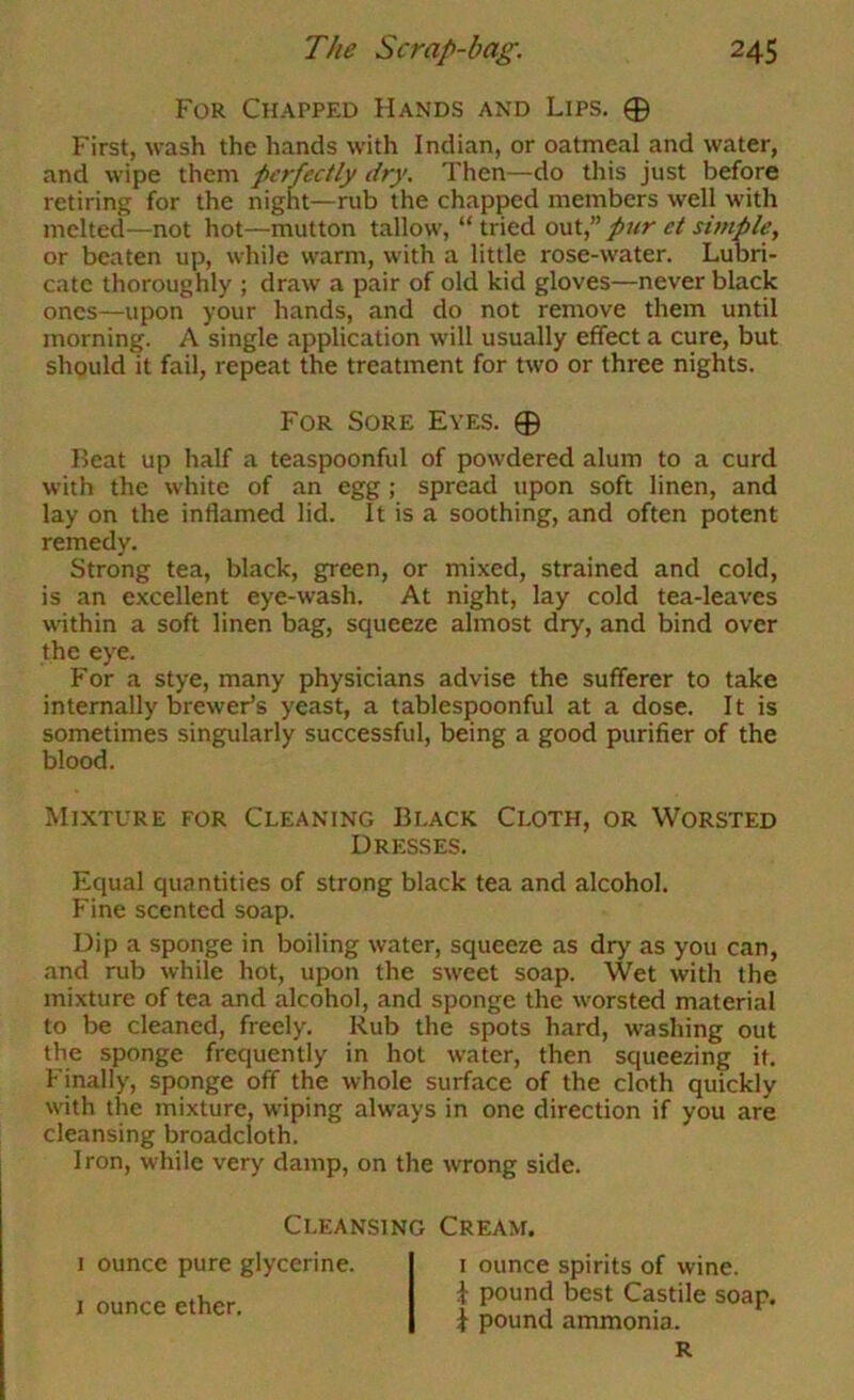 For Chapped Hands and Lips. 0 First, wash the hands with Indian, or oatmeal and water, and wipe them perfectly dry. Then—do this just before retiring for the night—rub the chapped members well with melted—not hot—mutton tallow, “tried out,” pur et simple, or beaten up, while warm, with a little rose-water. Lubri- cate thoroughly ; draw a pair of old kid gloves—never black ones—upon your hands, and do not remove them until morning. A single application will usually effect a cure, but should it fail, repeat the treatment for two or three nights. Beat up half a teaspoonful of powdered alum to a curd with the white of an egg ; spread upon soft linen, and lay on the inflamed lid. It is a soothing, and often potent remedy. Strong tea, black, green, or mixed, strained and cold, is an excellent eye-wash. At night, lay cold tea-leaves within a soft linen bag, squeeze almost dry, and bind over the eye. For a stye, many physicians advise the sufferer to take internally brewer’s yeast, a tablespoonful at a dose. It is sometimes singularly successful, being a good purifier of the blood. Mixture for Cleaning Black Cloth, or Worsted Equal quantities of strong black tea and alcohol. Fine scented soap. Dip a sponge in boiling water, squeeze as dry as you can, and rub while hot, upon the sweet soap. Wet with the mixture of tea and alcohol, and sponge the worsted material to be cleaned, freely. Rub the spots hard, washing out the sponge frequently in hot water, then squeezing it. Finally, sponge off the whole surface of the cloth quickly with the mixture, wiping always in one direction if you are cleansing broadcloth. Iron, while very damp, on the wrong side. For Sore Eyes. 0 Dresses. Cleansing Cream. I ounce pure glycerine, l ounce ether. I ounce spirits of wine. J pound best Castile soap, i pound ammonia. R