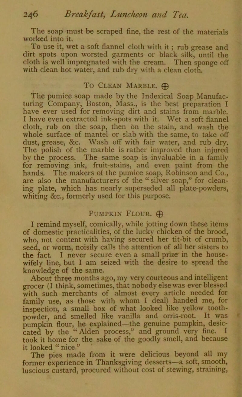 The soap must be scraped fine, the rest of the materials worked into it. To use it, wet a soft flannel cloth with it; rub grease and dirt spots upon worsted garments or black silk, until the cloth is well impregnated with the cream. Then sponge off with clean hot water, and rub dry with a clean cloth. To Clean Marble. 0 The pumice soap made by the Indexical Soap Manufac- turing Company, Boston, Mass., is the best preparation I have ever used for removing dirt and stains from marble. I have even extracted ink-spots with it. Wet a soft flannel cloth, rub on the soap, then bn the stain, and wash the whole surface of mantel or slab with the same, to take off dust, grease, &c. Wash off with fair water, and rub dry. The polish of the marble is rather improved than injured by the process. The same soap is invaluable in a family for removing ink, fruit-stains, and even paint from the hands. The makers of the pumice soap, Robinson and Co., are also the manufacturers of the “ silver soap,” for clean- ing plate, which has nearly superseded all plate-powders, whiting &c., formerly used for this purpose. Pumpkin Flour. 0 I remind myself, comically, while jotting down these items of domestic practicalities, of the lucky chicken of the brood, who, not content with having secured her tit-bit of crumb, seed, or worm, noisily calls the attention of all her sisters to the f^acL I never secure even a small prize in the house- wifely line, but I am seized with the desire to spread the knowledge of the same. About three months ago, my very courteous and intelligent grocer (I think, sometimes, that nobody else was ever blessed with such merchants of almost every article needed for family use, as those with whom I deal) handed me, for inspection, a small box of what looked like yellow tooth- powder, and smelled like vanilla and orris-root. It was pumpkin flour, he explained—the genuine pumpkin, desic- cated by the “ Alden process,” and ground very fine. I took it home for the sake of the goodly smell, and because it looked “ nice.” The pies made from it were delicious beyond all my former experience in Thanksgiving desserts—a soft, srnooth, luscious custard, procured without cost of stewing, straining.