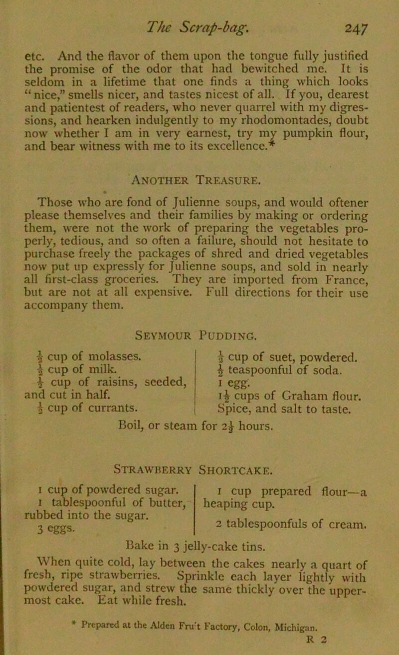 etc. And the flavor of them upon the tongue fully justified the promise of the odor that had bewitched me. It is seldom in a lifetime that one finds a thing which looks “ nice,” smells nicer, and tastes nicest of all. If you, dearest and patientest of readers, who never quarrel with my digres- sions, and hearken indulgently to my rhodomontades, doubt now whether I am in very earnest, try my pumpkin flour, and bear witness with me to its excellence.* Another Treasure. Those who are fond of Julienne soups, and would oftener please themselves and their families by making or ordering them, were not the work of preparing the vegetables pro- perly, tedious, and so often a failure, should not hesitate to purchase freely the packages of shred and dried vegetables now put up expressly for Julienne soups, and sold in nearly all first-class groceries. They are imported from France, but are not at all expensive. Full directions for their use accompany them. Seymour Pudding. -J- cup of molasses. 4 cup of milk. ^ cup of raisins, seeded, and cut in half. 5 cup of currants. i cup of suet, powdered. ^ teaspoonful of soda. I egg- i^ cups of Graham flour. Spice, and salt to taste. Boil, or steam for 2^ hours. Strawberry Shortcake. I cup of powdered sugar. I tablespoonful of butter, rubbed into the sugar. 3 eggs- 1 cup prepared flour—a heaping cup. 2 tablespoonfuls of cream. Bake in 3 jelly-cake tins. When quite cold, lay between the cakes nearly a quart of fresh, ripe strawberries. Sprinkle each layer lightly with powdered sugar, and strew the same thickly over the upper- most cake. Eat while fresh. • Prepared at the Alden Fru't Factory, Colon, Michigan. R 2