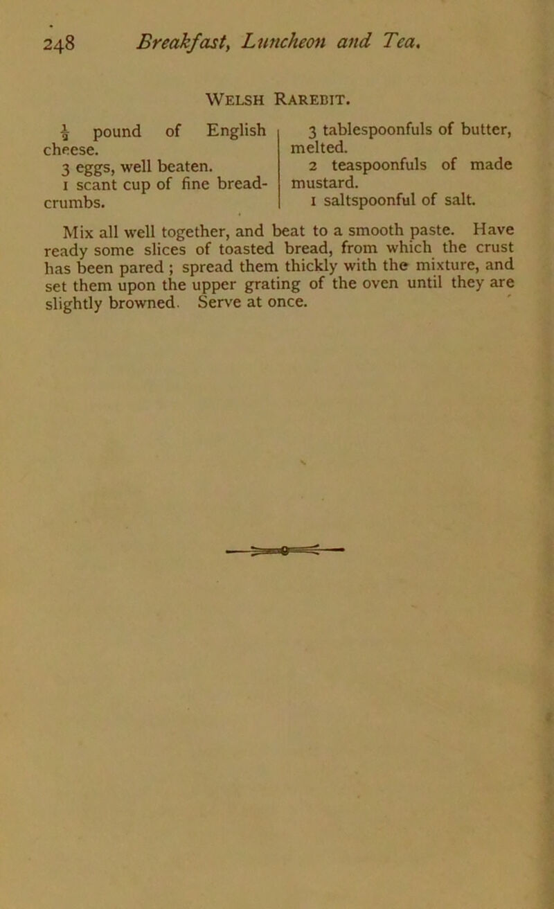 Welsh Rarebit. ^ pound of English cheese. 3 eggs, well beaten. I scant cup of fine bread- crumbs. 3 tablespoonfuls of butter, melted. 2 teaspoonfuls of made mustard. I saltspoonful of salt. Mix all well together, and beat to a smooth paste. Have ready some slices of toasted bread, from which the crust has been pared ; spread them thickly with the mixture, and set them upon the upper grating of the oven until they are slightly browned. Serve at once.