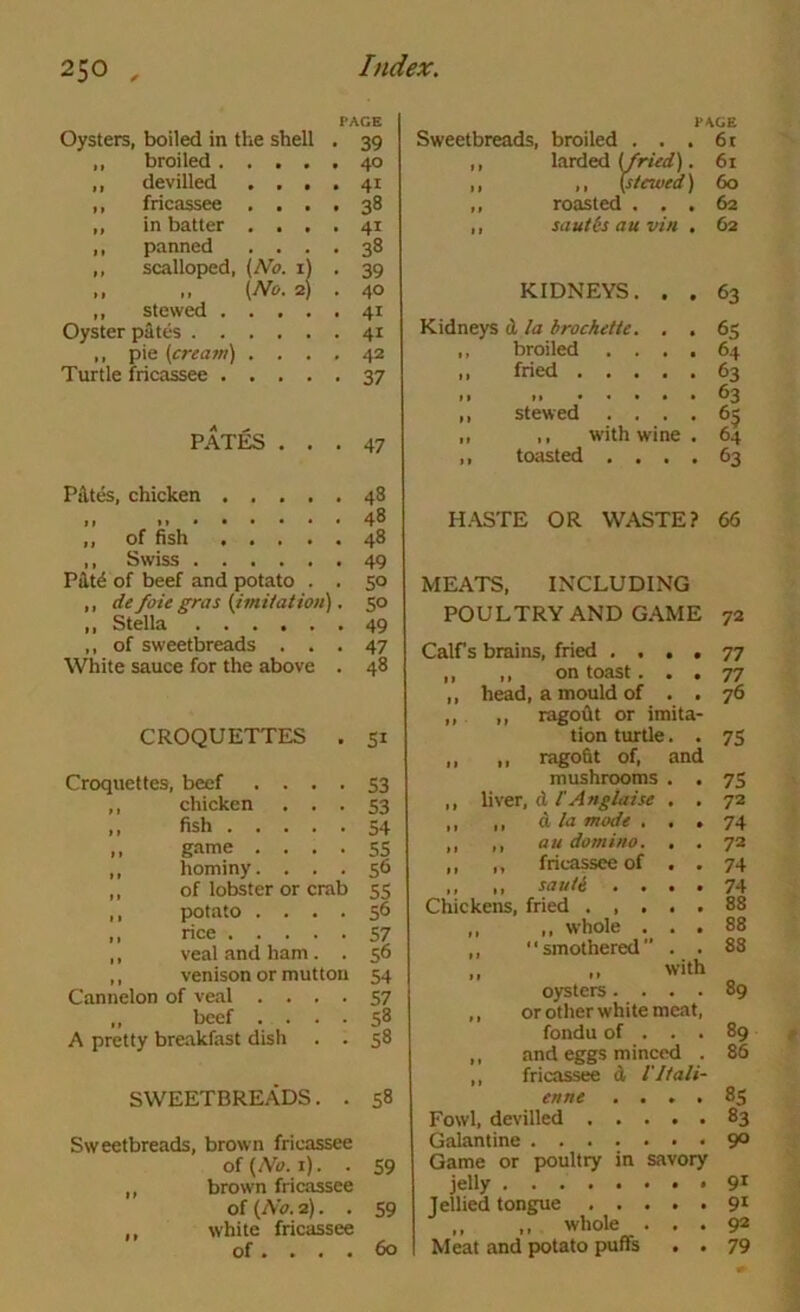 PAGE Oysters, boiled in the shell . 39 ,, broiled 40 ,, devilled .... 41 ,, fricassee , 38 ,, in batter .... 41 ,, panned .... 38 ,, scalloped, [No. 1) . 39 ,, ,, (No. 2) , 40 ,, stewed 41 Oyster pates 41 ,, pie (cream) .... 42 Turtle fricassee 37 PATES ... 47 Pi\tes, chicken 48 48 ,, of fish 48 ,, Swiss 49 Piit6 of beef and potato . . 50 ,, de foie gras (imUation). 50 ,, Stella 49 ,, of sweetbreads ... 47 White sauce for the above . 48 CROQUETTES . 51 Croquettes, beef • • • • S3 ,, chicken ... 53 ,, fish 54 ,, g.ame .... 55 ,, hominy. ... 56 ,, of lobster or crab 55 ,, potiito .... 56 ,, rice 57 ,, veal and ham. . 56 ,, venison or mutton 54 Cannelon of veal .... 57 ,, beef .... 58 A pretty breakfast dish . . 58 SWEETBREADS. . 58 Sweetbreads, brown fricassee of(/V<?. i). . 59 ,, brown fricassee of (No. 2). . 59 ,, white fricassee of .... 60 PAGE Sweetbreads, broiled . . . 6t ,, larded . 61 ,, ,, (stewed) 60 ,, roasted ... 62 ,, sauthauvin . 62 KIDNEYS. . . 63 Kidneys d la brochette. . . 65 ,, broiled .... 64 .. fried 63 • > 63 ,, stewed .... 65 f tt Vvllil WlilC t ^*T , toasted .... 63 H.YSTE OR WASTE? 66 MEATS, INCLUDING POULTRY AND GAME 72 Calf s brains, fried .... 77 ,, ,, on toast ... 77 ,, head, a mould of . . 76 ,, ,, ragoflt or imita- tion turtle. . 75 ,, ,, ragofit of, and mushrooms . . 75 ,, Uver, d I'Anglaise . . Ti ,, ,, d la mode ... 74 ,, ,, au domino. . . 72 ,, ,, fricassee of . . 74 ,, sauti .... 74 Chickens, fried 88 ,, whole . , . 88 smothered” . , 83 ,, with oysters .... 89 or other white meat. fondu of . . . 8q and eggs minced . 86 fricassee d I'ltali- enne . • * • 85 Fowl, devilled 83 Galantine 90 Game or poultry in savory jelly 91 jellied tongue 91 ,, whole . . . 92 Meat and potato puffs • • 79