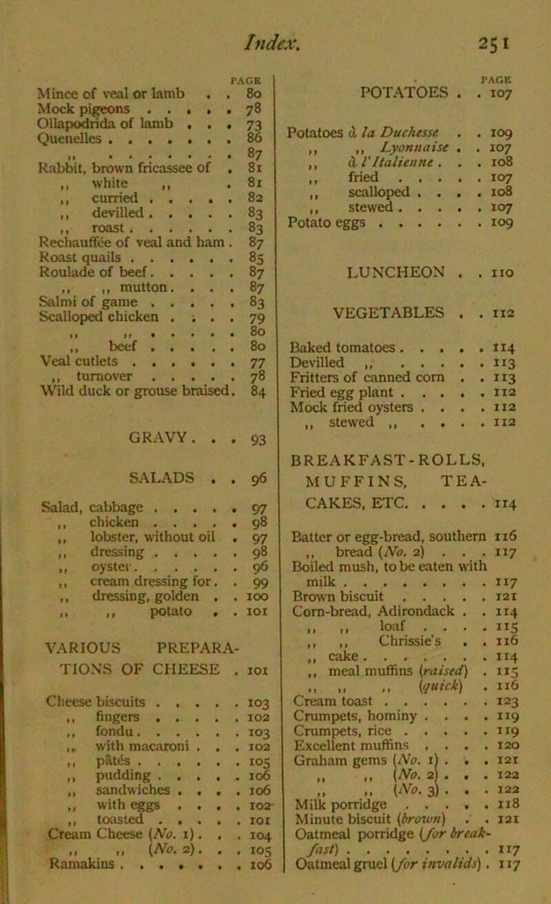 PAGE Mince of veal or lamb . . 80 Mock pigeons ..... 78 Ollapodrida of lamb ... 73 Quenelles 86 87 Rabbit, brown fricassee of . 81 ,, white ,, .81 ,, curried 82 ,, devilled 83 ,, roast 83 Rechauffee of veal and ham . 87 Roast quails 85 Roulade of beef 87 ,, ,, mutton. ... 87 Salmi of game 83 Scalloped chicken . ... 79 ,, ,, . . • • a 80 ,, beef 80 Veal cutlets 77 ,, turnover 78 Wild duck or grouse braised, 84 GRAVY. . . 93 SALADS . . 96 Salad, cabbage 97 ,, chicken 98 ,, lobster, without oil . 97 ,, dressing 98 ,, oyster 96 ,, cream dressing for. , 99 ,, dressing, golden . . 100 ,, ,, potato . . loi VARIOUS PREPARA- TION’S OF CHEESE . 101 Cheese biscuits 103 ,, fingers 102 ,, fondu 103 ,, with macaroni . . . 102 ,, patds 105 ,, pudding 106 ,, sandwiches .... 106 ,, with eggs .... 102- ,, toasted 101 Cream Cheese {No. i). , . 104 ,, ,, {Na.i). . . 105 Ramakins 106 POTATOES PACE • . 107 Potatoes (1 la Duchesse . . 109 ,, ,, Lyonnaise . . 107 ,, (L VItalienne . . . 108 ,, fried . , . ,, scalloped , . . . 108 ,, stewed. . . Potato eggs .... LUNCHEON . . no VEGETABLES . . II2 Baked tomatoes. . . Devilled ,, ... Fritters of canned corn . . II3 Fried egg plant . . . Mock fried oysters . . * . II2 ,, stewed ,, . . . . II2 BREAKFAST-ROLLS, MUFFINS, TE.\- CAKES, ETC 114 Batter or egg-bread, southern 116 ,, bread {No. 2) . . .117 Boiled mush, to be eaten with milk 117 Brown biscuit 121 Corn-bread, Adirondack . .114 ,, ,, loaf . . . , 115 ,, ,, Chrissie’s . .116 ,, cake 114 ,, meal muffins (ru/W) . 115 ,, „ ,, {quick) . 116 Cream toast 123 Crumpets, hominy . . . .119 Cmmpets, rice 119 Excellent muffins . . , .120 Graham gems {No. li . . . i2t „ „ \N0. 2 . . . 122 .. 3) . . . 122 Milk porridge 118 Minute biscuit {brown) . . 121 Oatmeal porridge {/or break- fast) 117 Oatmeal gruel {/or invalids), 117