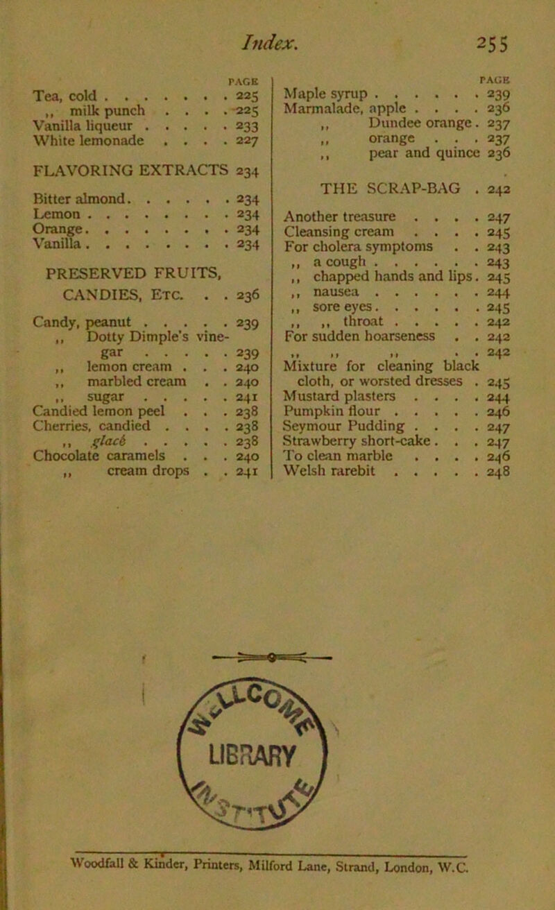 PACE Tea, cold 225 ,, milk punch .... 225 Vanilla liqueur 233 White lemonade .... 227 FL.WORING EXTR.\CTS 234 Bitter almond 234 Lemon 234 Orange 234 Vanilla 234 PRESERVED FRUITS, CANDIES, Etc. . . 236 Candy, peanut 239 ,, Dotty Dimple's vine- gar 239 ,, lemon cream . . . 240 ,, marbled cream . . 240 ,, sugar 241 Candied lemon peel . . . 238 Cherries, candied .... 238 ,, i^lack 238 Chocolate caramels . . . 240 ,, cream drops . . 241 PAGE Maple syrup 239 Marmalade, apple .... 236 ,, Dundee orange . 237 ,. orange . . .237 ,, pear and quince 236 THE SCRAP-BAG . 242 Another treasure .... 247 Cleansing cream .... 245 For cholera symptoms . . 243 ,, a cough 243 ,, chapped hands and lips. 245 ,, nausea 244 ,, sore eyes 245 ,, ,, throat 242 For sudden hoarseness . . 242 .. .. . ■ 242 Mixture for cleaning black cloth, or worsted dresses . 245 Mustard plasters .... 244 Pumpkin flour 246 Seymour Pudding .... 247 Strawberry short-cake. . . 247 To clean marble .... 246 Welsh rarebit 248 Woodfall & Kinder, Printers, Milford Lane, Strand, London, VV.C.