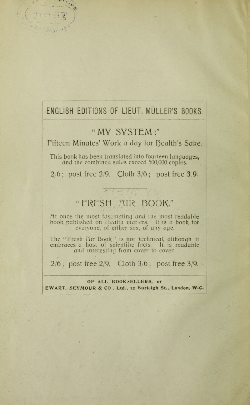 ENGLISH EDITIONS OF LIEUT. MULLER'S BOOKS. “ MY SYSTEM Fifteen Minutes' Work a day for health's Sake. This booh has been translated into fourteen languages, and the combined sales exceed 500,000 copies. 2,6; post free 2/9. Cloth 3/6; post free 3,9. “FRESH. niR BOOK.” fit once the most fascinating and the most readable book published on health matters. It is a book for everyone, of either sex, of any age. The “Fresh Hir Book’’ is not technical, although it embraces a host of scientific facts. It is readable and interesting from cover to cover. 2/6; post free 2/9. Cloth 3/6 ; post free 3/9. OF ALL BOOK>ELLERS, or EWART, SEYMOUR & CO . Ltd., 12 Burleigh St., London, W.C.