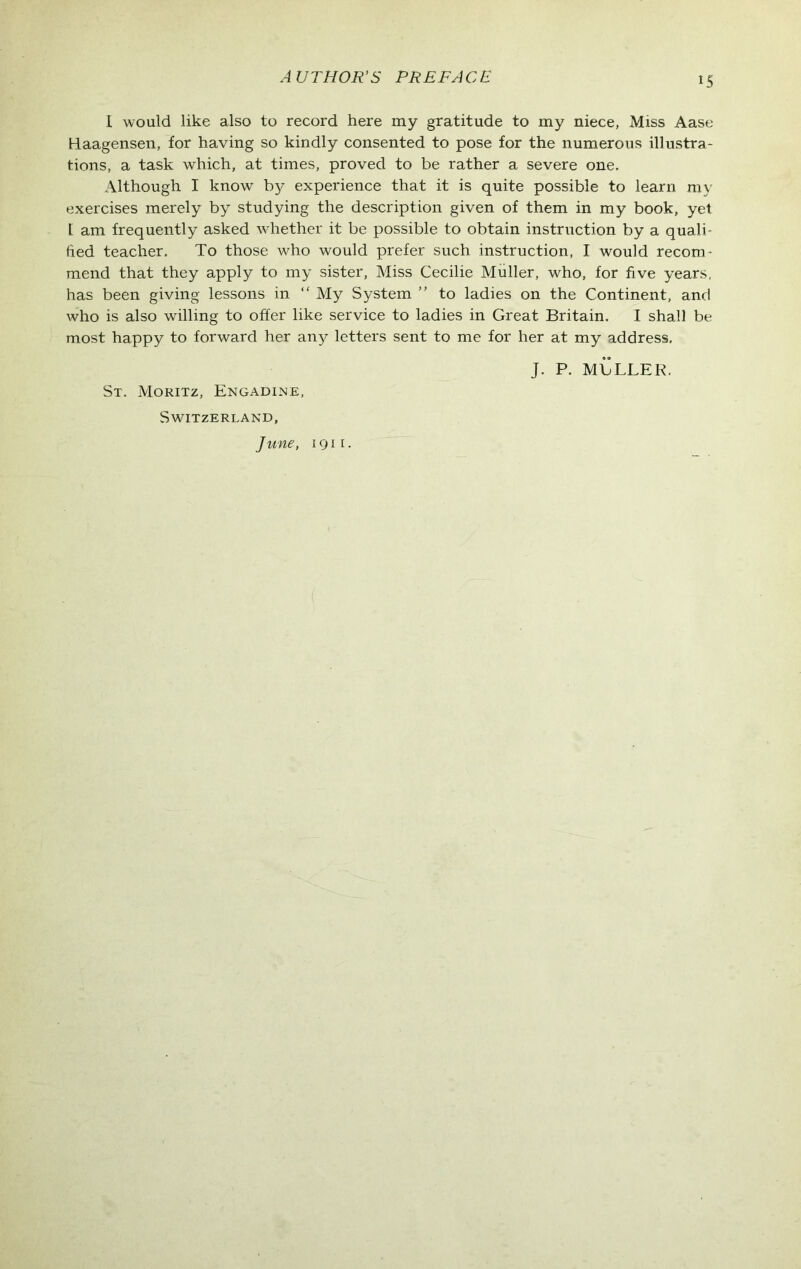 I would like also to record here my gratitude to my niece, Miss Aase Haagensen, for having so kindly consented to pose for the numerous illustra- tions, a task which, at times, proved to be rather a severe one. Although I know by experience that it is quite possible to learn my exercises merely by studying the description given of them in my book, yet 1 am frequently asked whether it be possible to obtain instruction by a quali- fied teacher. To those who would prefer such instruction, I would recom- mend that they apply to my sister, Miss Cecilie Muller, who, for five years, has been giving lessons in “ My System ” to ladies on the Continent, and who is also willing to offer like service to ladies in Great Britain. I shall be most happy to forward her an}?- letters sent to me for her at my address. J. P. MbLLER. St. Moritz, Engadine, Switzerland, June, 1911.
