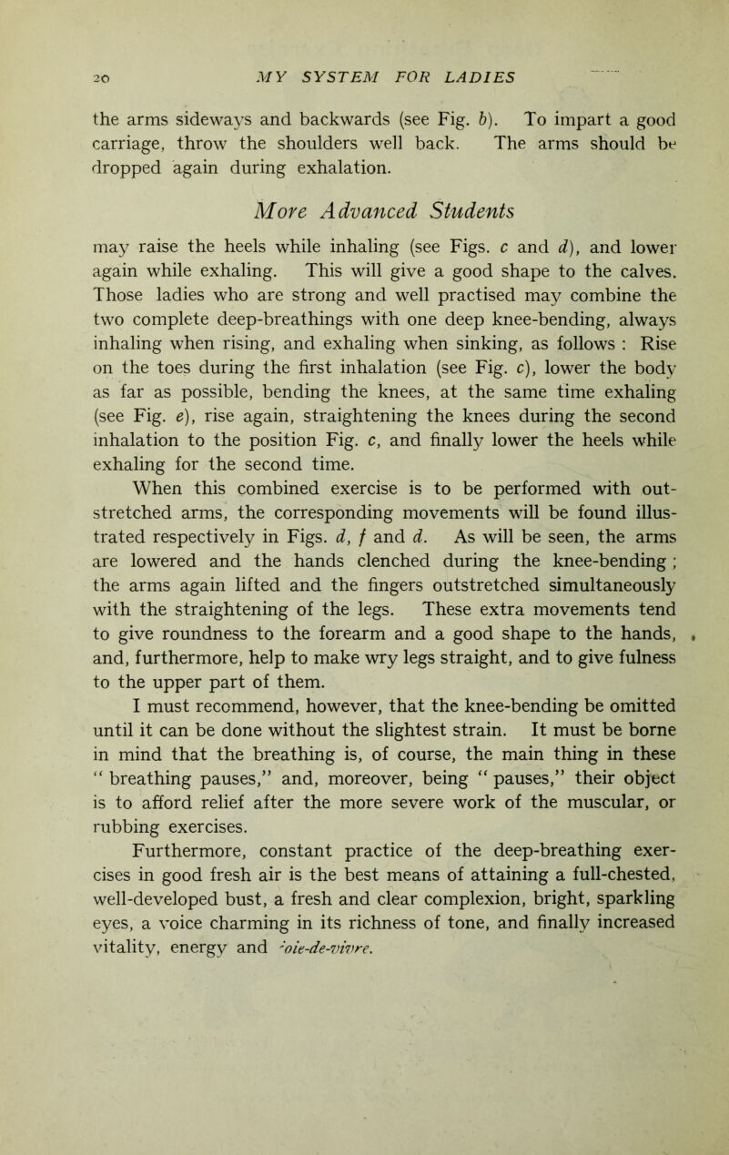 the arms sideways and backwards (see Fig. b). To impart a good carriage, throw the shoulders well back. The arms should be dropped again during exhalation. More Advanced Students may raise the heels while inhaling (see Figs, c and d), and lower again while exhaling. This will give a good shape to the calves. Those ladies who are strong and well practised may combine the two complete deep-breathings with one deep knee-bending, always inhaling when rising, and exhaling when sinking, as follows : Rise on the toes during the first inhalation (see Fig. c), lower the body as far as possible, bending the knees, at the same time exhaling (see Fig. e), rise again, straightening the knees during the second inhalation to the position Fig. c, and finally lower the heels while exhaling for the second time. When this combined exercise is to be performed with out- stretched arms, the corresponding movements will be found illus- trated respectively in Figs, d, f and d. As will be seen, the arms are lowered and the hands clenched during the knee-bending; the arms again lifted and the fingers outstretched simultaneously with the straightening of the legs. These extra movements tend to give roundness to the forearm and a good shape to the hands, . and, furthermore, help to make wry legs straight, and to give fulness to the upper part of them. I must recommend, however, that the knee-bending be omitted until it can be done without the slightest strain. It must be borne in mind that the breathing is, of course, the main thing in these “ breathing pauses,” and, moreover, being “ pauses,” their object is to afford relief after the more severe work of the muscular, or rubbing exercises. Furthermore, constant practice of the deep-breathing exer- cises in good fresh air is the best means of attaining a full-chested, well-developed bust, a fresh and clear complexion, bright, sparkling eyes, a voice charming in its richness of tone, and finally increased vitality, energy and ;oit-de-vivre.